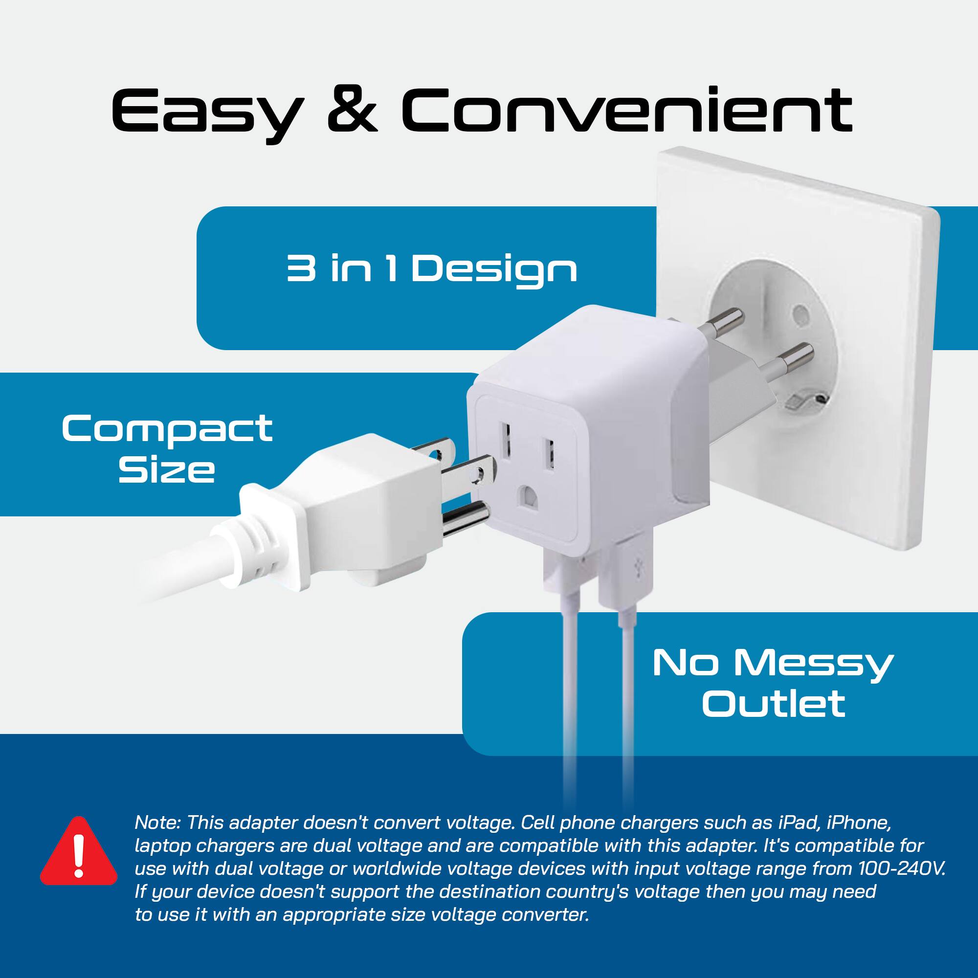 Easy & Convenient

3 in 1 Design

Compact Size

No Messy Outlet

Note: This adapter doesn't convert voltage. Cell phone chargers such as iPad, iPhone, laptop chargers are dual voltage and are compatible with this adapter. It's compatible for use with dual voltage or worldwide voltage devices with input voltage range from 100-240V. If your device doesn't support the destination country's voltage then you may need to use it with an appropriate size voltage converter.