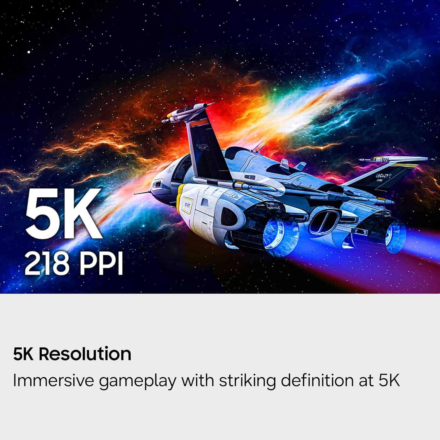 5K 218 PPI

5K Resolution
Immersive gameplay with striking definition at 5K