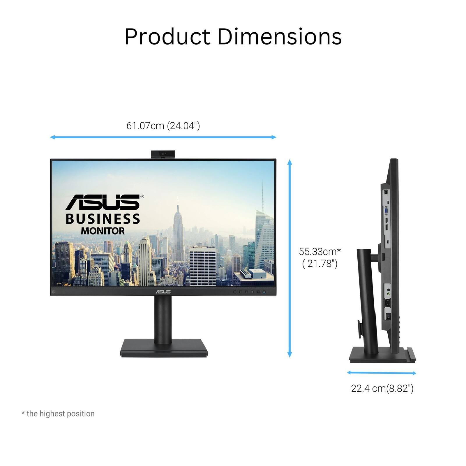 Product Dimensions

61.07cm (24.04")

ASUS BUSINESS MONITOR

55.33cm* (21.78")

22.4 cm (8.82")

*the highest position