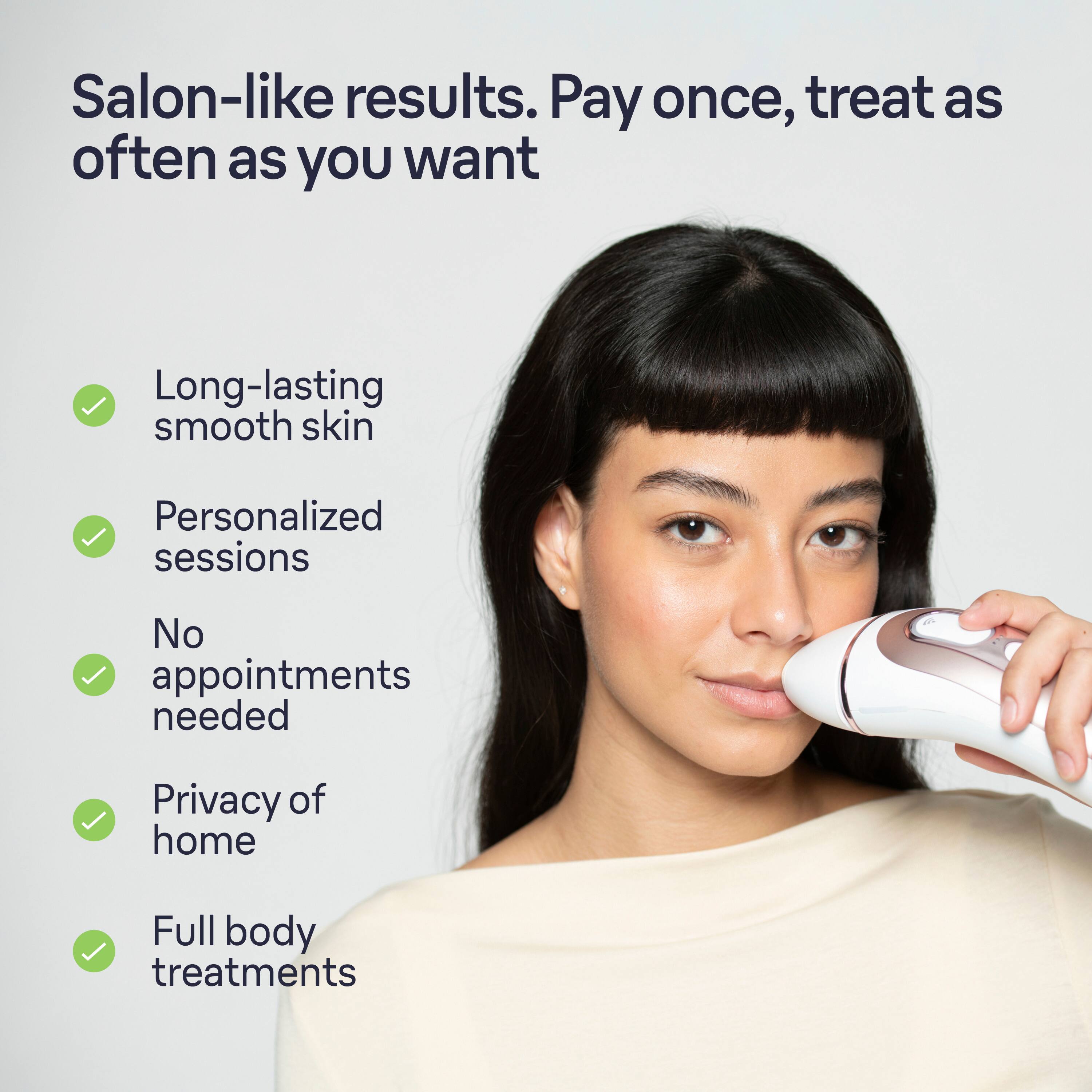 Salon-like results. Pay once, treat as often as you want. Long-lasting smooth skin. Personalized sessions. No appointments needed. Privacy of home. Full body treatments.