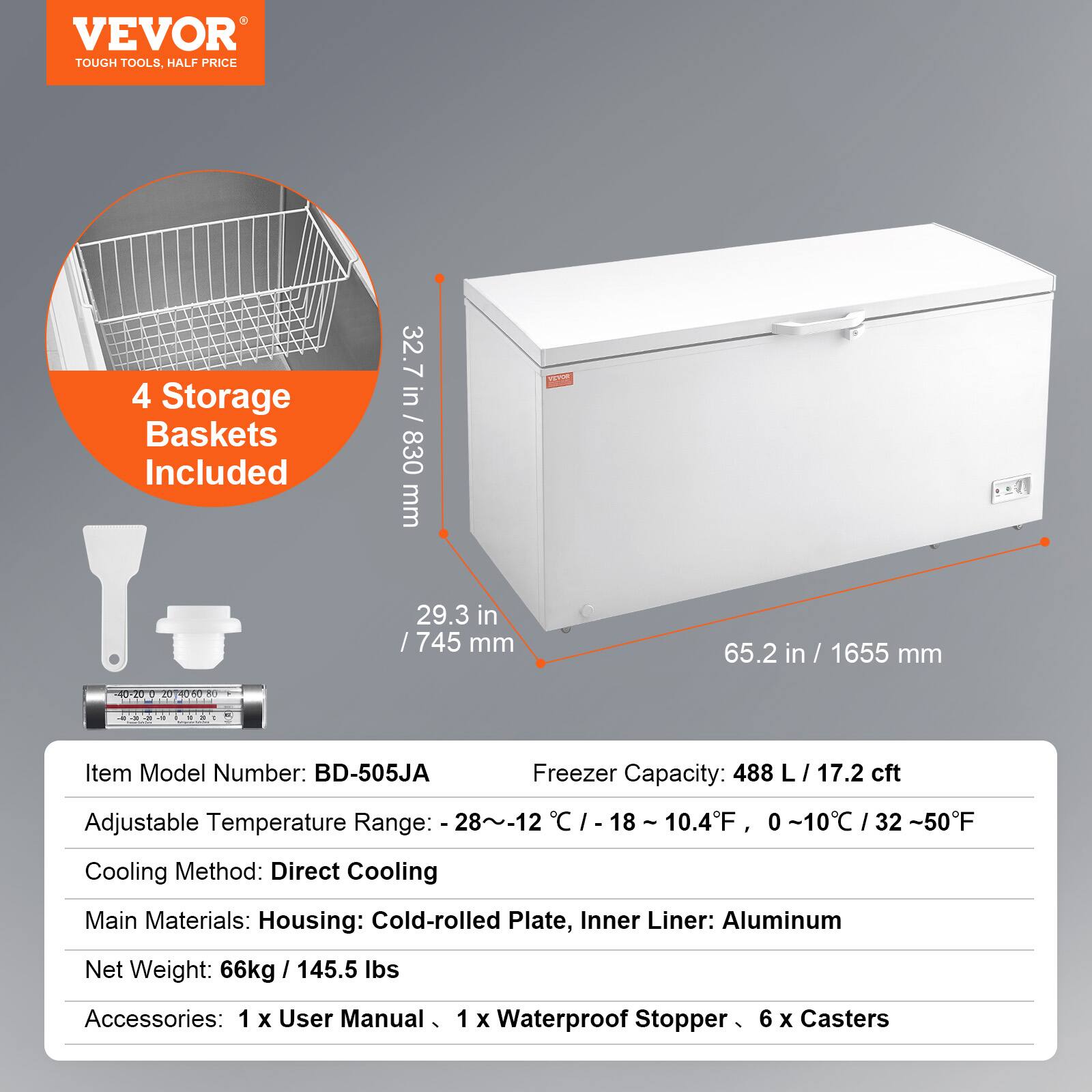 VEVOR  
TOUGH TOOLS, HALF PRICE  

4 Storage Baskets Included  

32.7 in / 830 mm  
29.3 in / 745 mm  
65.2 in / 1655 mm  

Item Model Number: BD-505JA  
Freezer Capacity: 488 L / 17.2 cft  
Adjustable Temperature Range: -28~-12°C / -18~10.4°F, 0~10°C / 32~50°F  
Cooling Method: Direct Cooling  
Main Materials: Housing: Cold-rolled Plate, Inner Liner: Aluminum  
Net Weight: 66kg / 145.5 lbs  
Accessories: 1 x User Manual, 1 x Waterproof Stopper, 6 x Casters