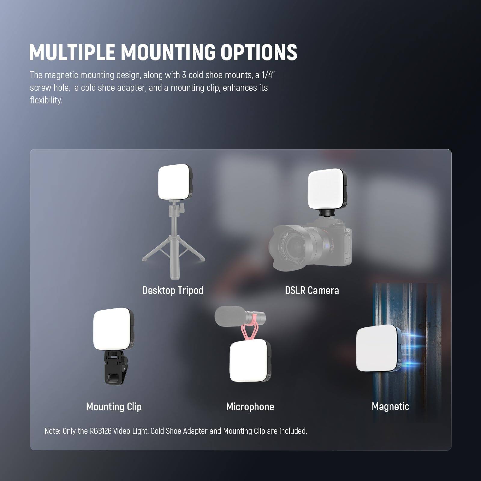 MULTIPLE MOUNTING OPTIONS

The magnetic mounting design, along with 3 cold shoe mounts, a 1/4" screw hole, a cold shoe adapter, and a mounting clip, enhances its flexibility.

- Desktop Tripod
- DSLR Camera
- Mounting Clip
- Microphone
- Magnetic

Note: Only the RGB126 Video Light, Cold Shoe Adapter and Mounting Clip are included.