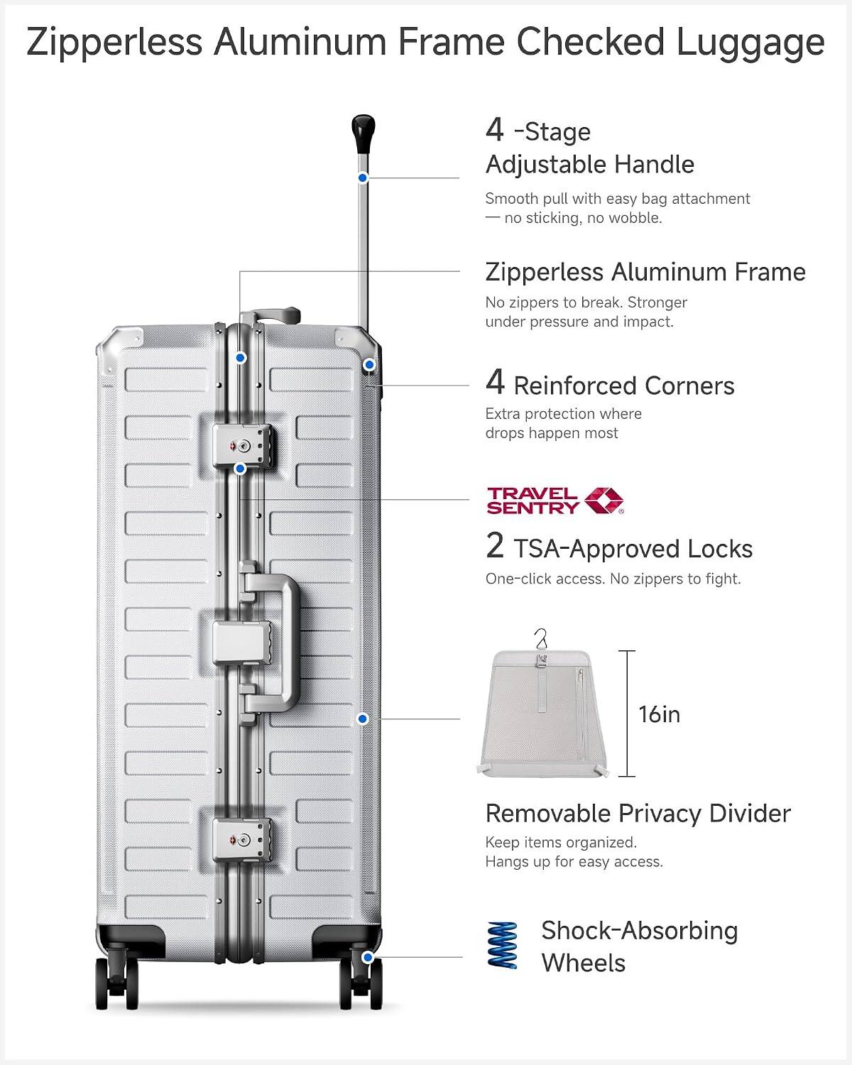 Zipperless Aluminum Frame Checked Luggage

- 4-Stage Adjustable Handle
  - Smooth pull with easy bag attachment
  - No sticking, no wobble

- Zipperless Aluminum Frame
  - No zippers to break
  - Stronger under pressure and impact

- 4 Reinforced Corners
  - Extra protection where drops happen most

- TRAVEL SENTRY 2 TSA-Approved Locks
  - One-click access
  - No zippers to fight

- 2 16in Removable Privacy Divider
  - Keep items organized
  - Hangs up for easy access

- Shock-Absorbing Wheels