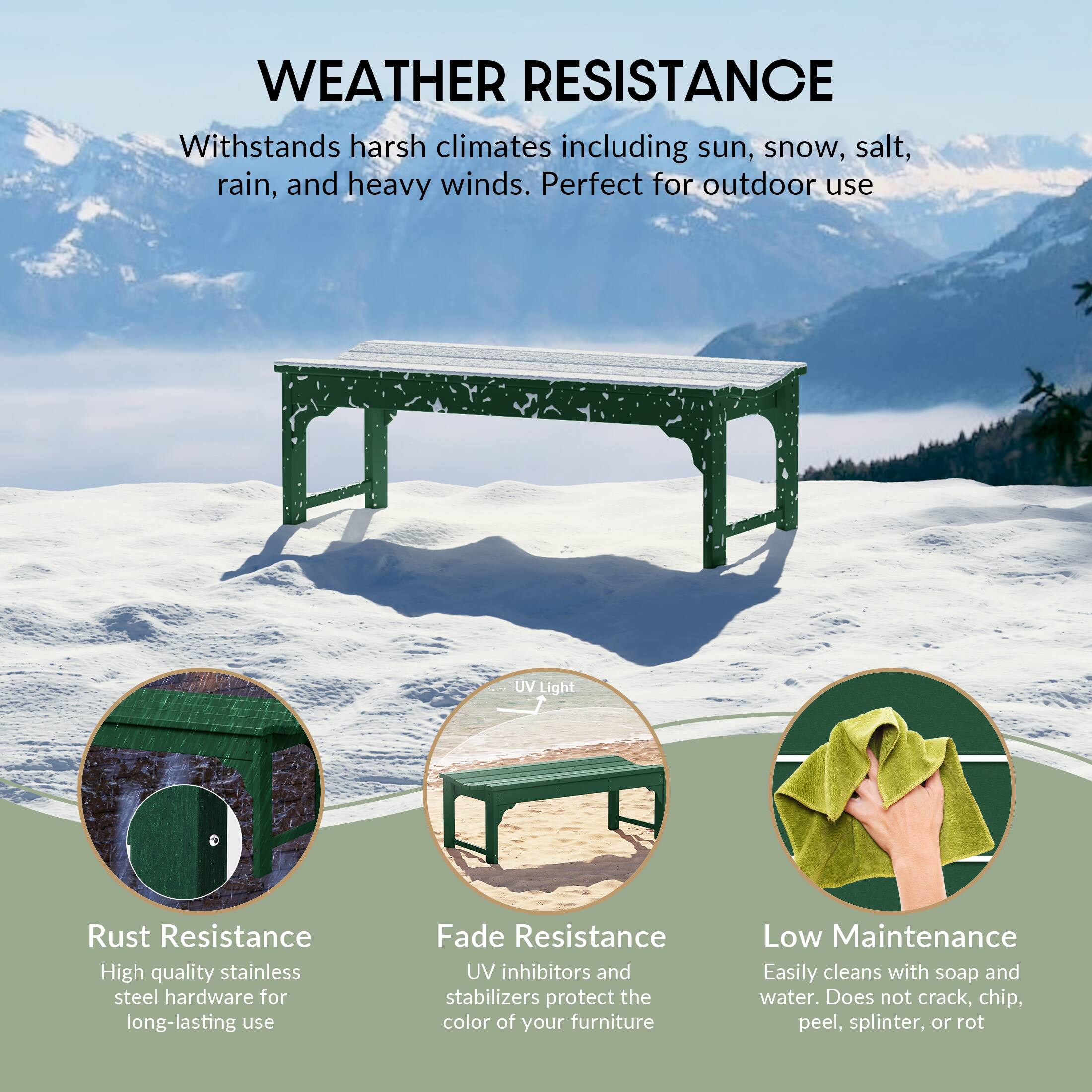 WEATHER RESISTANCE  
Withstands harsh climates including sun, snow, salt, rain, and heavy winds. Perfect for outdoor use.

- **Rust Resistance**  
  High quality stainless steel hardware for long-lasting use.

- **Fade Resistance**  
  UV inhibitors and stabilizers protect the color of your furniture.

- **Low Maintenance**  
  Easily cleans with soap and water. Does not crack, chip, peel, splinter, or rot.