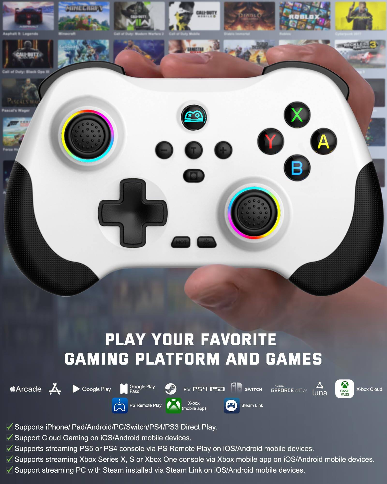 Sure, here is the corrected and grouped text:

---

**MINECRAFT**  
**CALL OF DUTY**  
**DIABLO**  
**ROBLOX**  
**Asphalt 9: Legends**  
**Minecraft**  
**Call of Duty: Modern Warfare 2**  
**Call of Duty: Black Ops 4**  
**PASCAL'S WAGER**  
**Farms**  
**X + Y**  
**A MOT**  
**PLAY YOUR FAVORITE GAMING PLATFORM AND GAMES**  
**Arcade**  
**Google Play**  
**Google Play Pass**  
**PS4 PS3**  
**SWITCH**  
**GEFORCE NOW**  
**luna**  
**X-box Cloud**  
**Steam Link**  
**Supports iPhone/iPad/Android/PC/Switch/PS4/PS3 Direct Play.**  
**Supports Cloud Gaming on iOS/Android mobile devices.**  
**Supports streaming PS5 or PS4 console via PS Remote Play on iOS/Android mobile devices.**  
**Supports streaming Xbox Series X, S or Xbox One console via Xbox mobile app on iOS/Android mobile devices.**  
**Supports streaming PC with