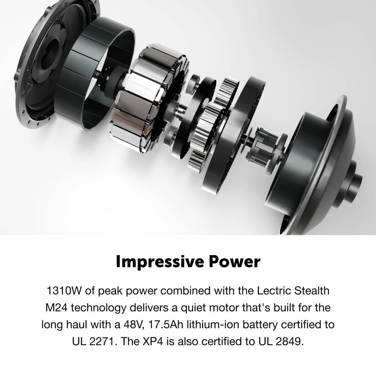 Impressive Power
1310W of peak power combined with the Lectric Stealth M24 technology delivers a quiet motor that's built for the long haul with a 48V, 17.5Ah lithium-ion battery certified to UL 2271. The XP4 is also certified to UL 2849.