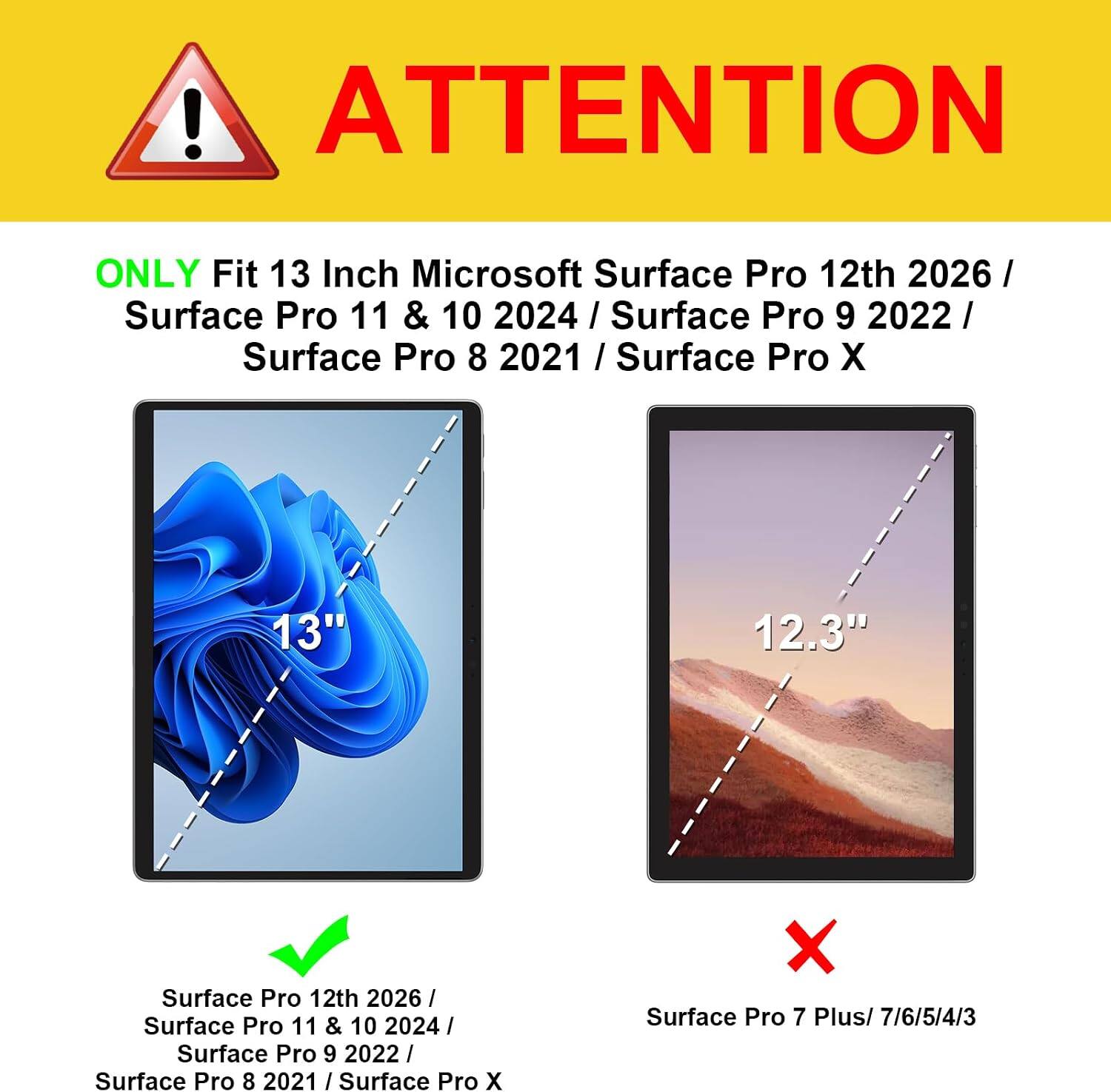 ! ATTENTION

ONLY Fit 13 Inch Microsoft Surface Pro 12th 2026 / Surface Pro 11 & 10 2024 / Surface Pro 9 2022 / Surface Pro 8 2021 / Surface Pro X

13"
12.3"

Surface Pro 12th 2026 / Surface Pro 11 & 10 2024 / Surface Pro 9 2022 / Surface Pro 8 2021 / Surface Pro X

X Surface Pro 7 Plus/ 7/6/5/4/3
