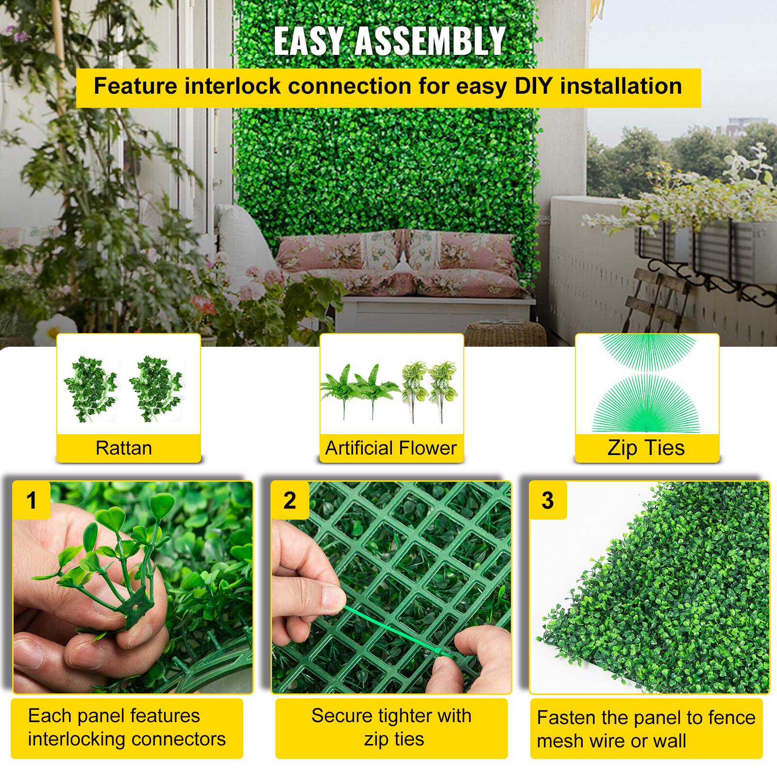 EASY ASSEMBLY
Feature interlock connection for easy DIY installation
Rattan
Artificial Flower
Zip Ties
1
2
3
Each panel features interlocking connectors
Secure tighter with zip ties
Fasten the panel to fence mesh wire or wall