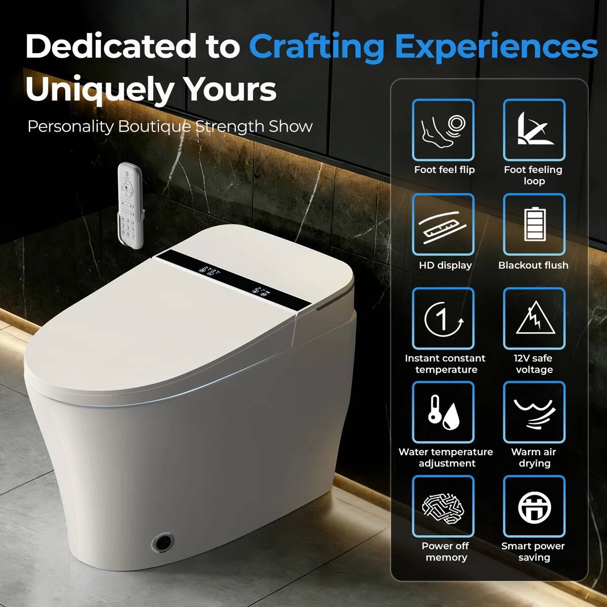 Dedicated to Crafting Experiences Uniquely Yours

Personality Boutique Strength Show

- Foot feel flip
- Foot feeling loop
- HD display
- Blackout flush
- Instant constant temperature
- 12V safe voltage
- Water temperature adjustment
- Warm air drying
- Power off memory
- Smart power saving