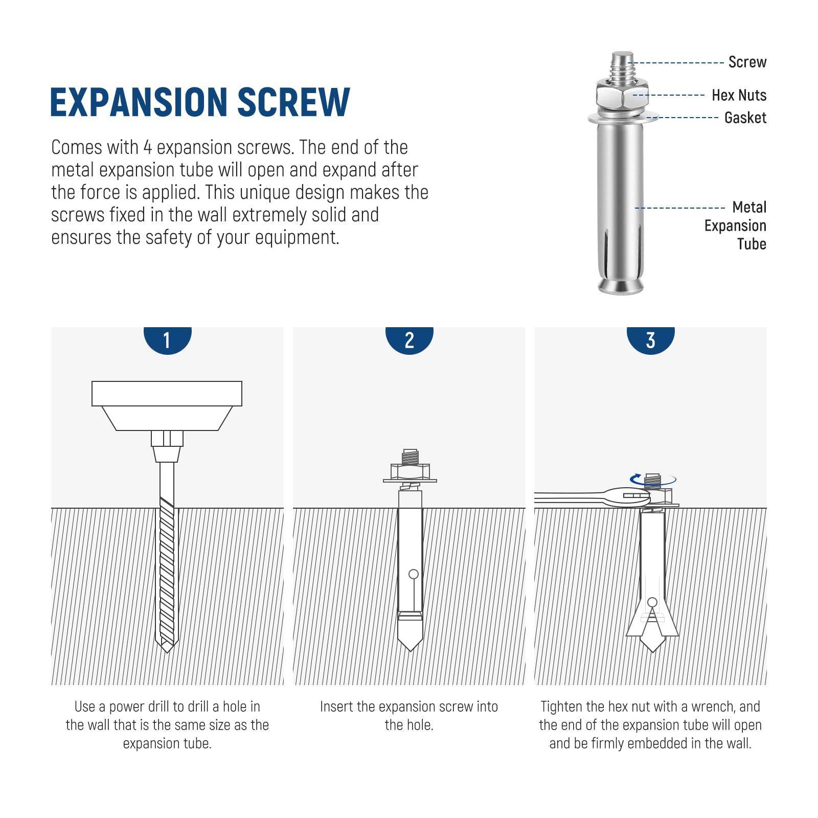 EXPANSION SCREW

Comes with 4 expansion screws. The end of the metal expansion tube will open and expand after the force is applied. This unique design makes the screws fixed in the wall extremely solid and ensures the safety of your equipment.

1. Use a power drill to drill a hole in the wall that is the same size as the expansion tube.
2. Insert the expansion screw into the hole.
3. Tighten the hex nut with a wrench, and the end of the expansion tube will open and be firmly embedded in the wall.

- Screw
- Hex Nuts
- Gasket
- Metal Expansion Tube