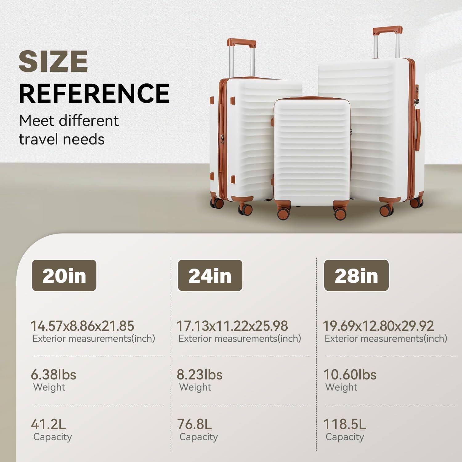 SIZE REFERENCE  
Meet different travel needs  

20in  
14.57x8.86x21.85  
Exterior measurements(inch)  
6.38lbs  
Weight  
41.2L  
Capacity  

24in  
17.13x11.22x25.98  
Exterior measurements(inch)  
8.23lbs  
Weight  
76.8L  
Capacity  

28in  
19.69x12.80x29.92  
Exterior measurements(inch)  
10.60lbs  
Weight  
118.5L  
Capacity