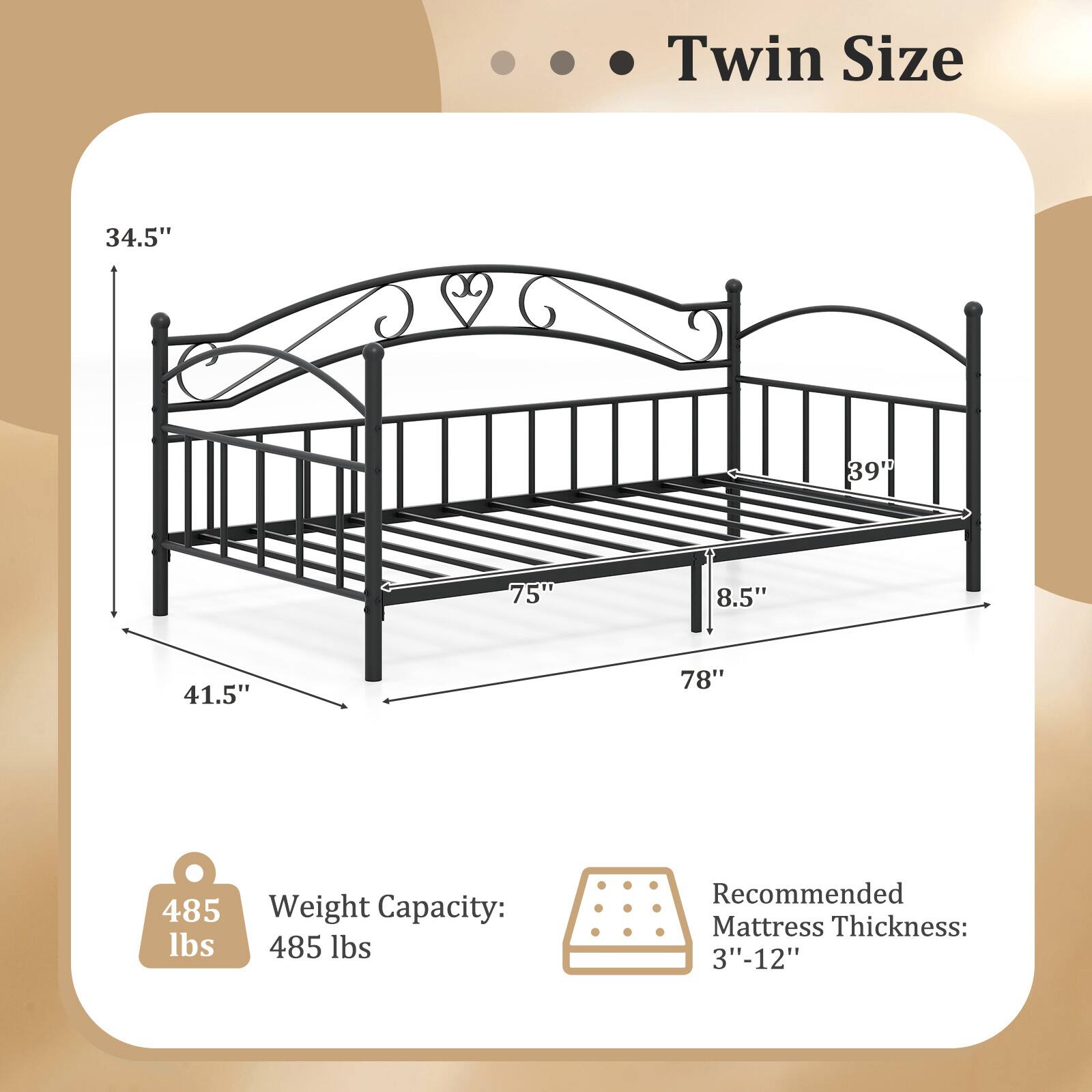 Twin Size

34.5"  
39"  
75"  
8.5"  
41.5"  
78"

Weight Capacity: 485 lbs

Recommended Mattress Thickness: 3"-12"
