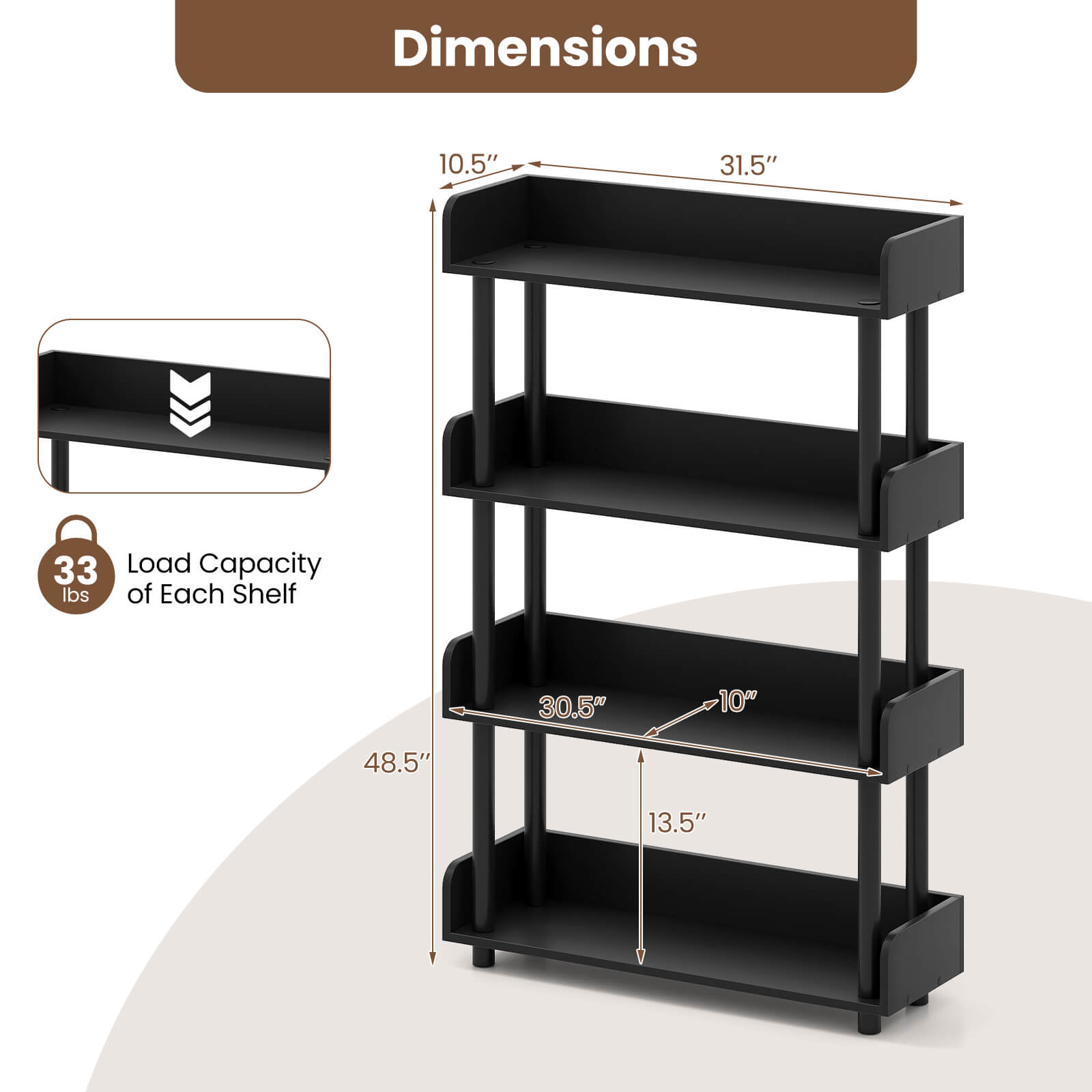 Dimensions:  
- Width: 31.5"  
- Depth: 10.5"  
- Height: 48.5"  

Load Capacity of Each Shelf: 33 lbs  

Shelf Dimensions:  
- Width: 30.5"  
- Depth: 10"  
- Height: 13.5"