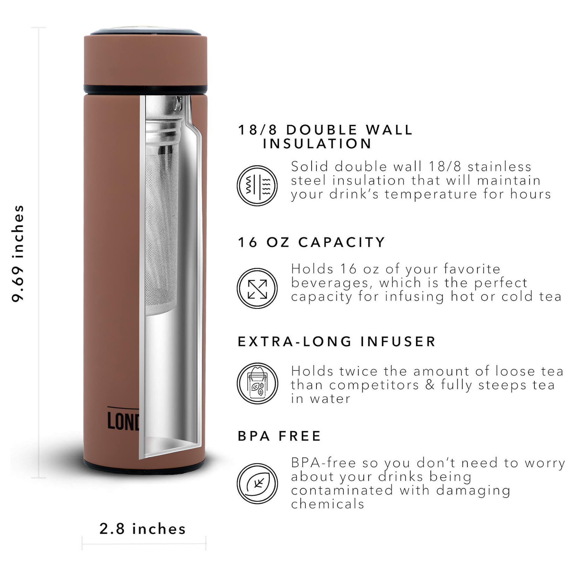 18/8 DOUBLE WALL INSULATION 9.69 inches Solid double wall 18/8 stainless steel insulation that will maintain your drink's temperature for hours 16 OZ CAPACITY Holds 16 OZ of your favorite beverages, which is the perfect capacity for infusing hot or cold tea EXTRA-LONG INFUSER LONI Holds twice the amount of loose tea than competitors & fully steeps tea in water BPA FREE BPA-free so you don't need to worry about your drinks being contaminated with damaging chemicals 2.8 inches