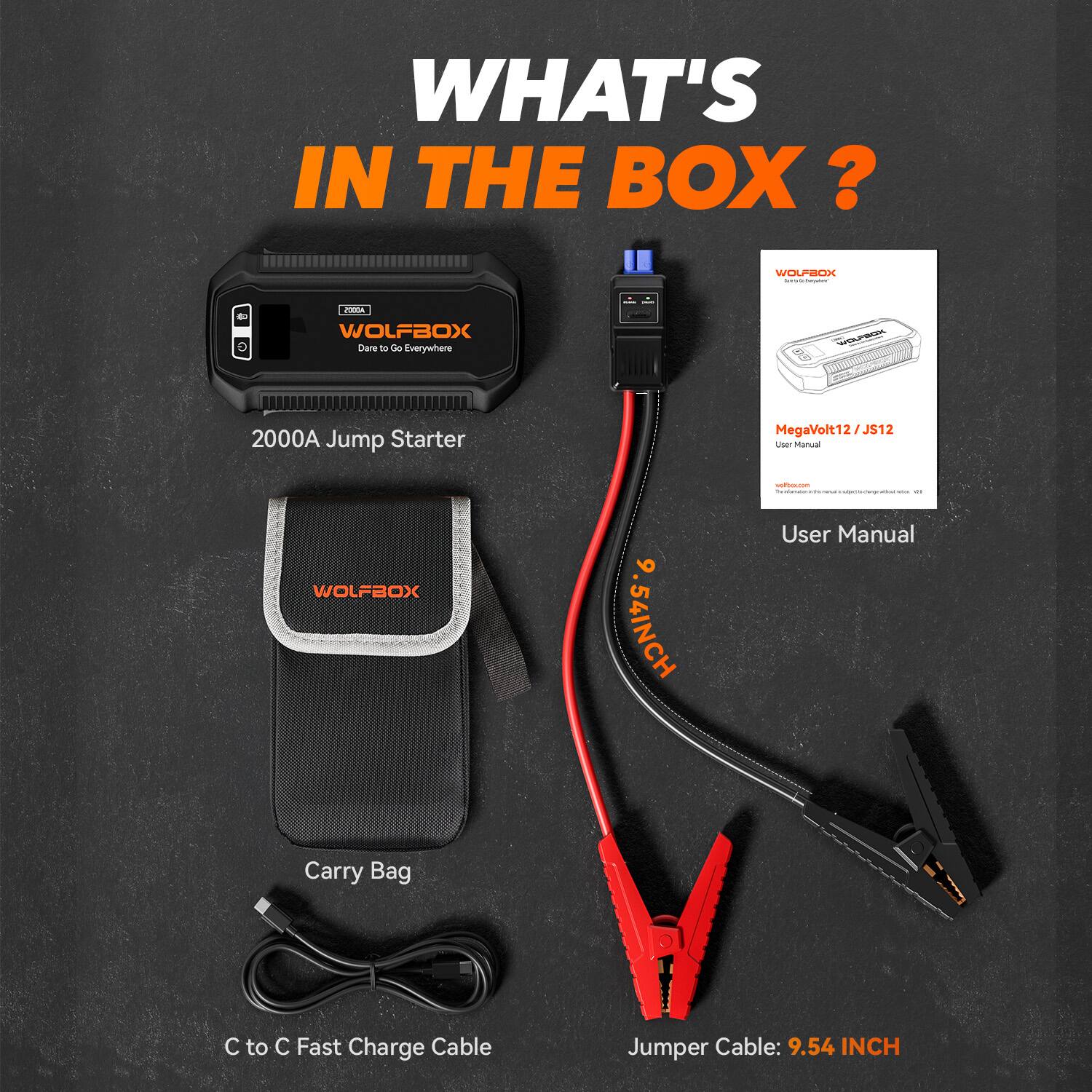 WHAT'S IN THE BOX?  
WOLLOLI | Sdd WOLFBOX Dare - C Everywhere  
GOUESOK 2000A Jump Starter MegaVolt12/J  
User Manual  
1 WOLFBOX 6 54INCH  
User Manual  
Carry Bag  
C to C Fast Charge Cable  
Jumper Cable: 9.54 INCH