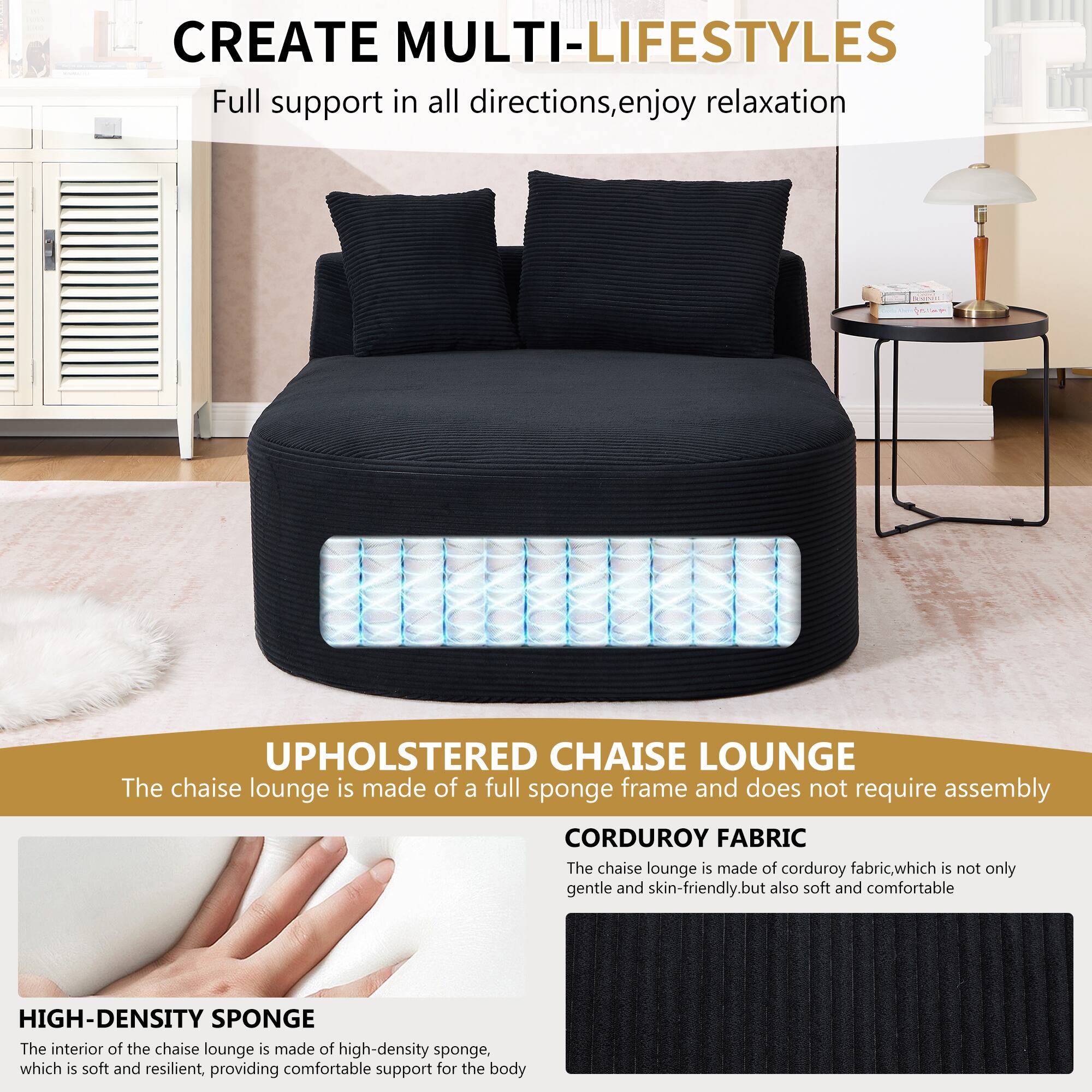 CREATE MULTI-LIFESTYLES  
Full support in all directions, enjoy relaxation  

UPHOLSTERED CHAISE LOUNGE  
The chaise lounge is made of a full sponge frame and does not require assembly  

CORDUROY FABRIC  
The chaise lounge is made of corduroy fabric, which is not only gentle and skin-friendly, but also soft and comfortable  

HIGH-DENSITY SPONGE  
The interior of the chaise lounge is made of high-density sponge, which is soft and resilient, providing comfortable support for the body