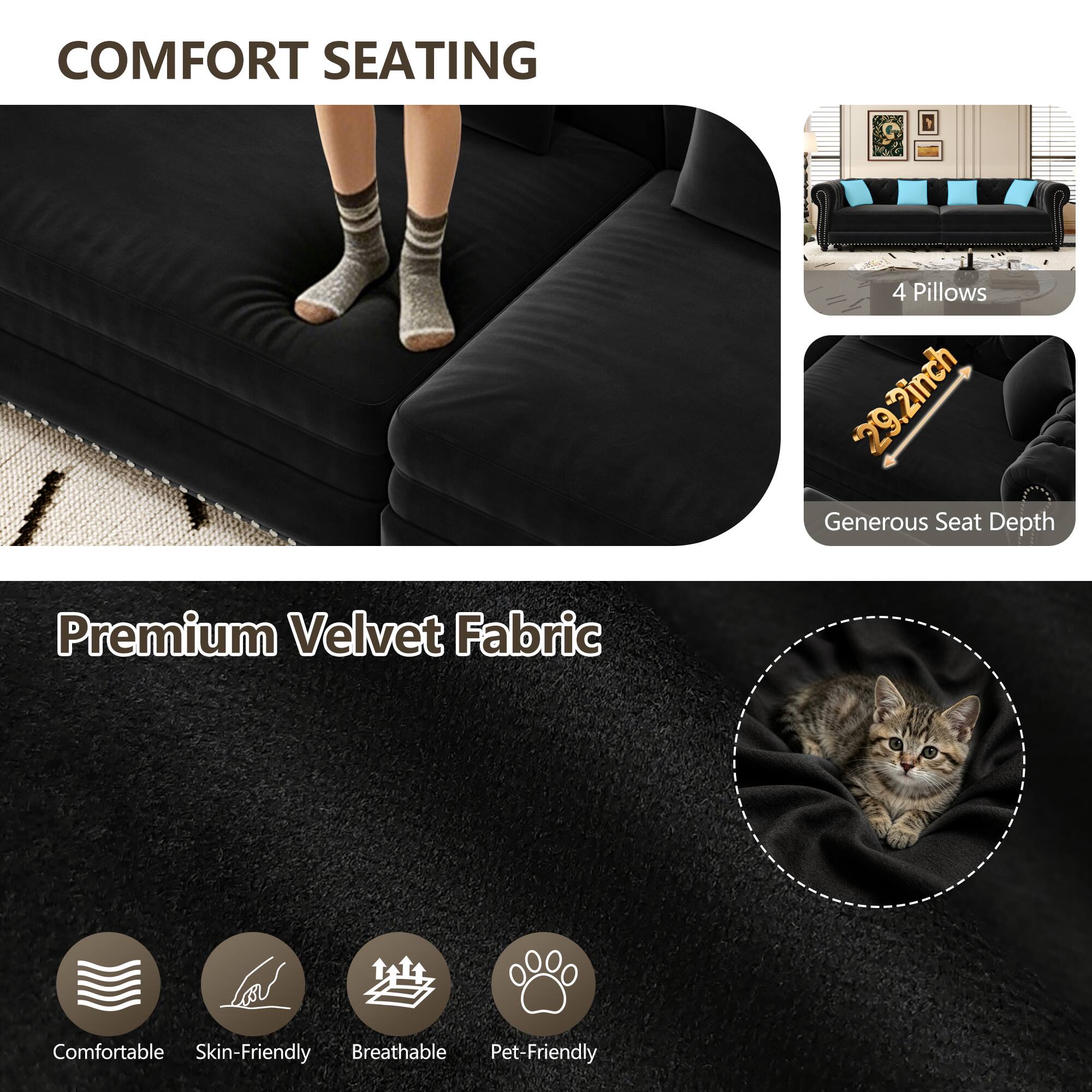COMFORT SEATING

4 Pillows

29.2inch Generous Seat Depth

Premium Velvet Fabric

Comfortable

Skin-Friendly

Breathable

Pet-Friendly