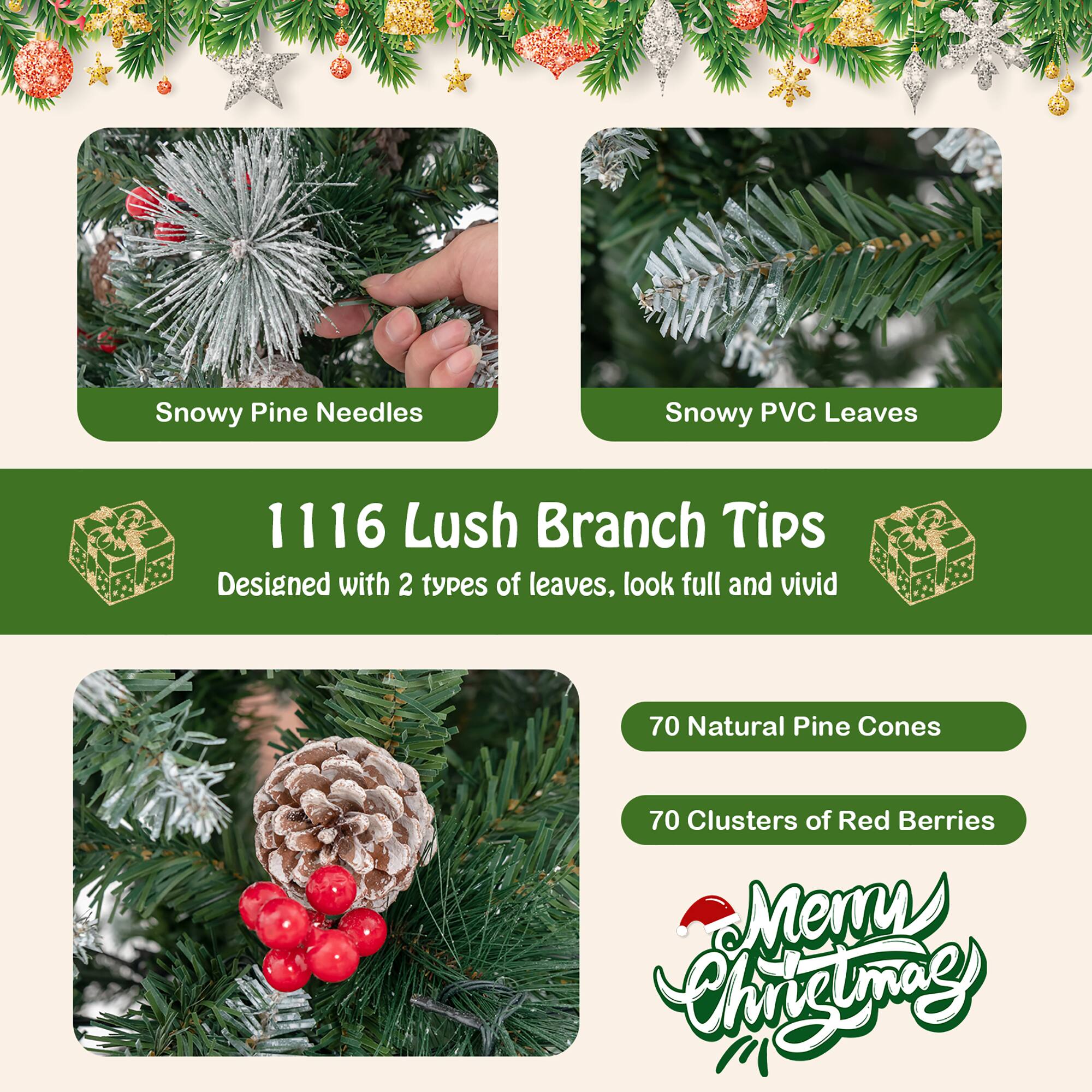 Snowy Pine Needles  
Snowy PVC Leaves  

1116 Lush Branch Tips  
Designed with 2 types of leaves, look full and vivid  

70 Natural Pine Cones  
70 Clusters of Red Berries  

Merry Christmas