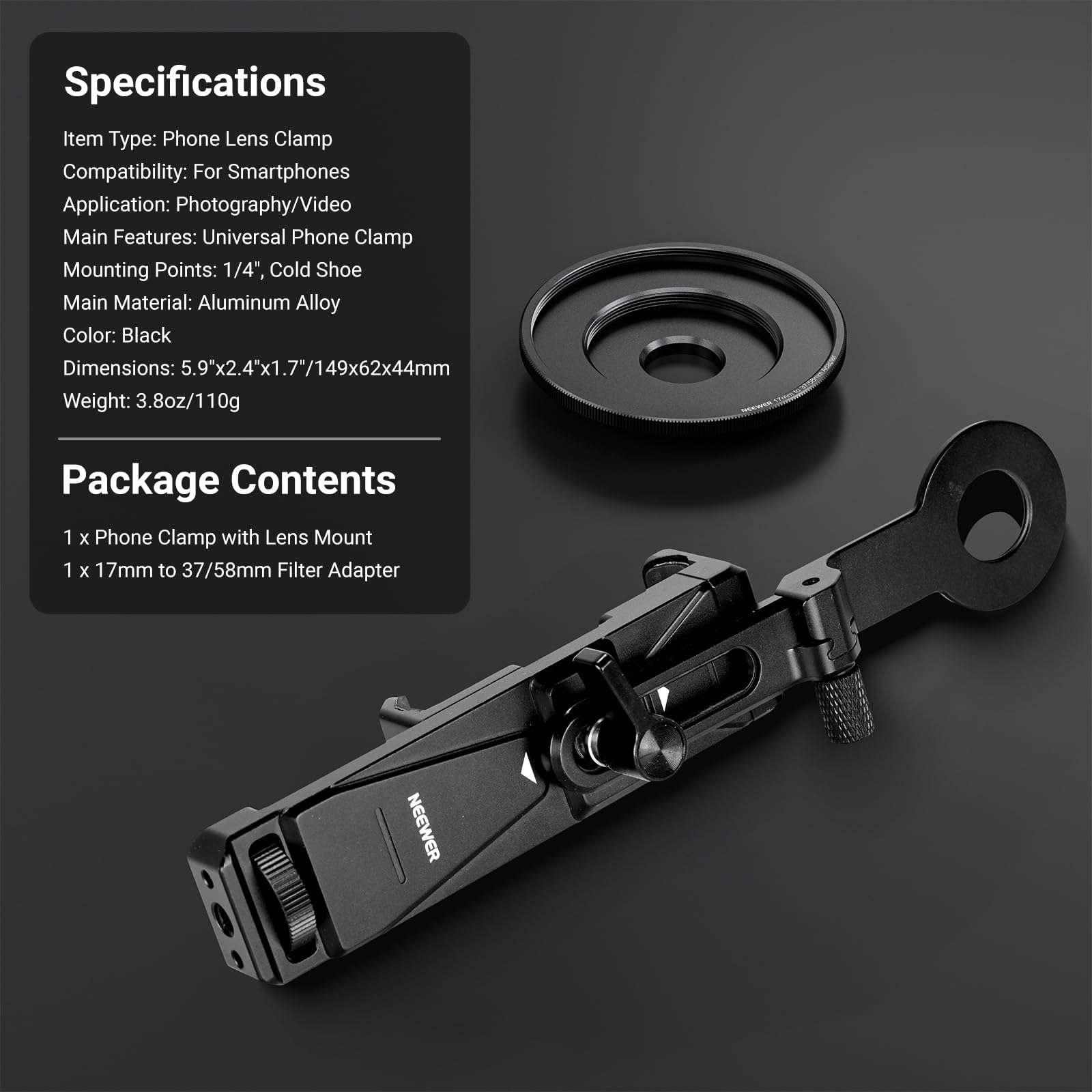 Specifications  
Item Type: Phone Lens Clamp  
Compatibility: For Smartphones  
Application: Photography/Video  
Main Features: Universal Phone Clamp  
Mounting Points: 1/4", Cold Shoe  
Main Material: Aluminum Alloy  
Color: Black  
Dimensions: 5.9"x2.4"x1.7"/149x62x44mm  
Weight: 3.8oz/110g  

Package Contents  
1 x Phone Clamp with Lens Mount  
1 x 17mm to 37/58mm Filter Adapter  

NEEWER