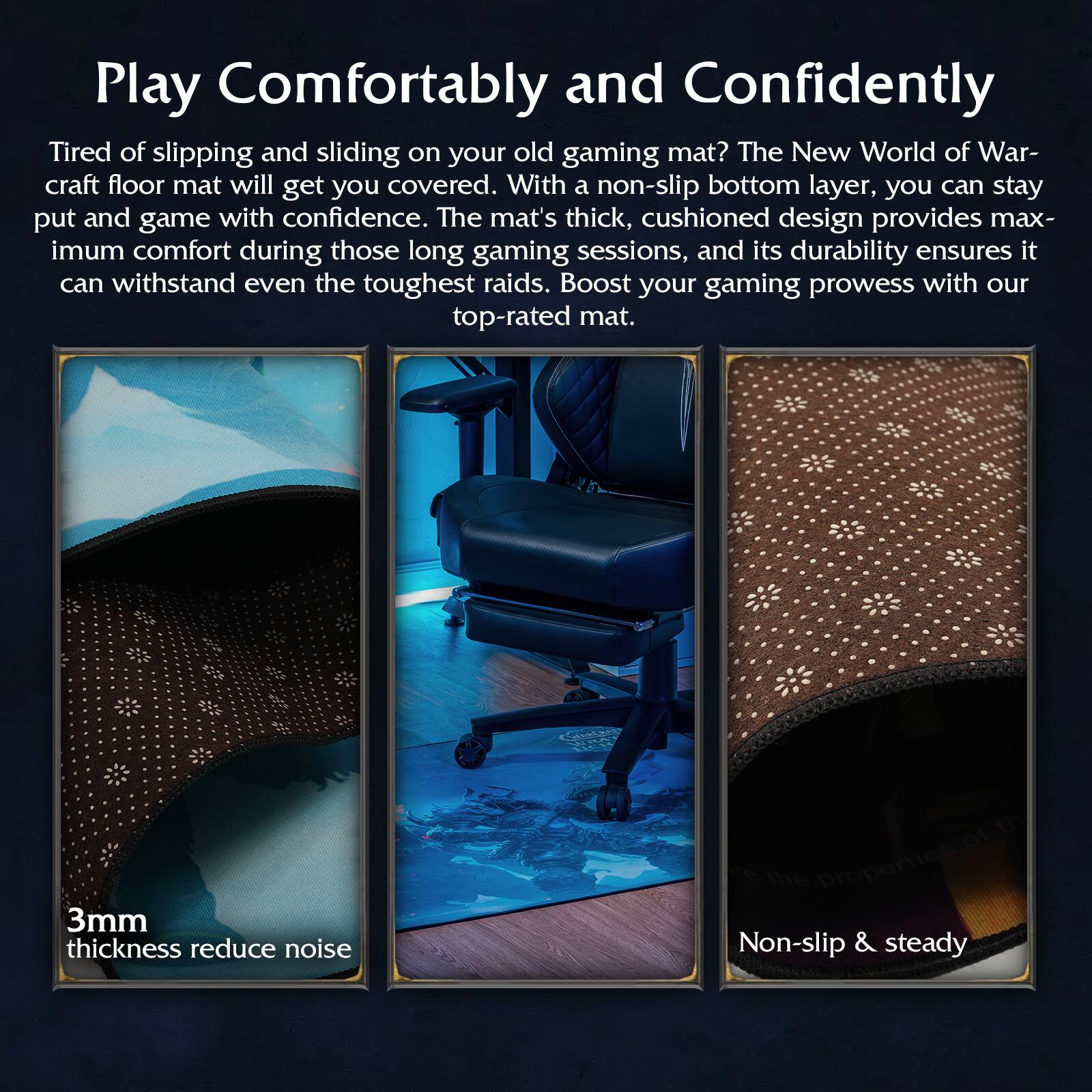 Play Comfortably and Confidently

Tired of slipping and sliding on your old gaming mat? The New World of Warcraft floor mat will get you covered. With a non-slip bottom layer, you can stay put and game with confidence. The mat's thick, cushioned design provides maximum comfort during those long gaming sessions, and its durability ensures it can withstand even the toughest raids. Boost your gaming prowess with our top-rated mat.

3mm thickness reduce noise

Non-slip & steady