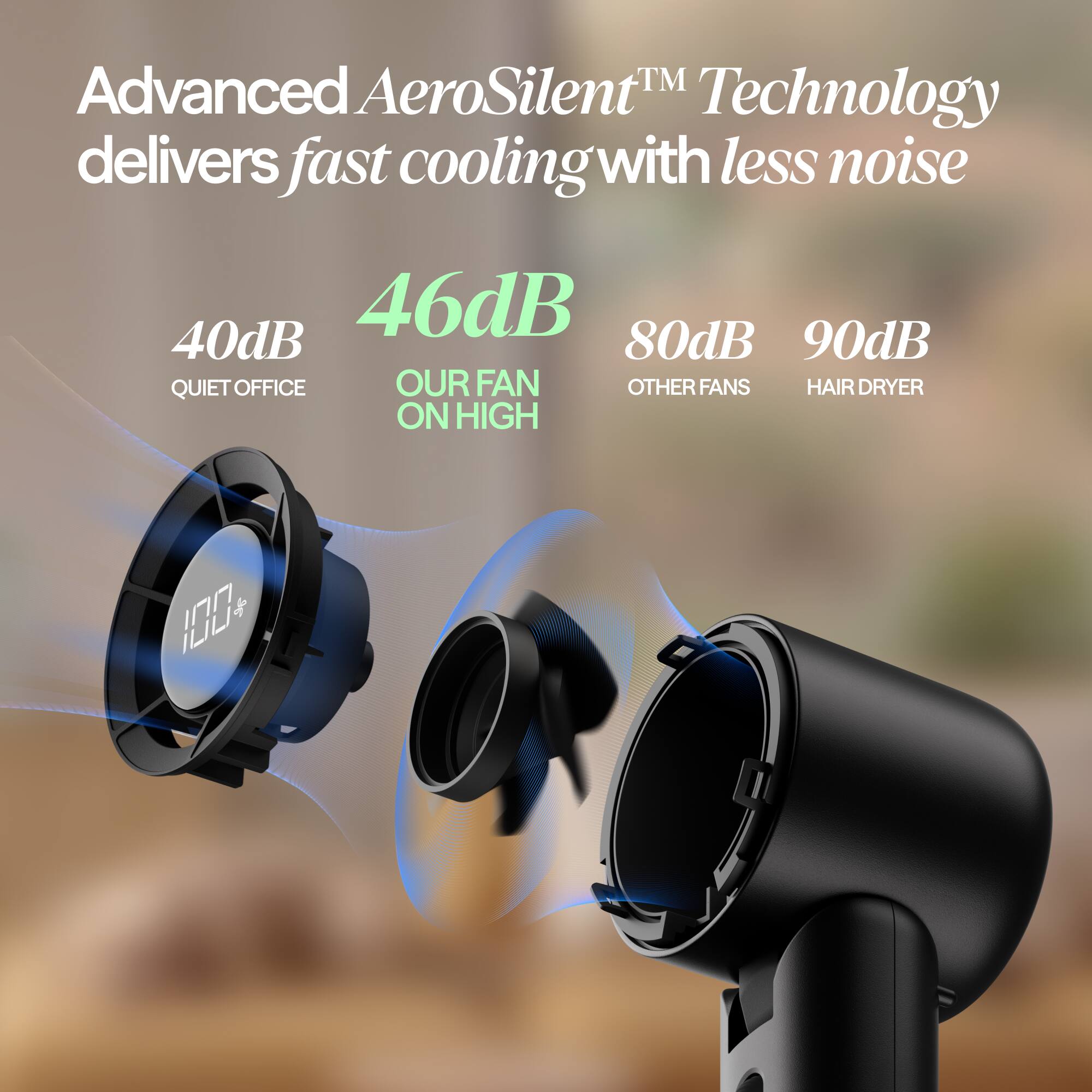 Advanced AeroSilent™ Technology delivers fast cooling with less noise

40dB QUIET OFFICE
46dB OUR FAN ON HIGH
80dB OTHER FANS
90dB HAIR DRYER