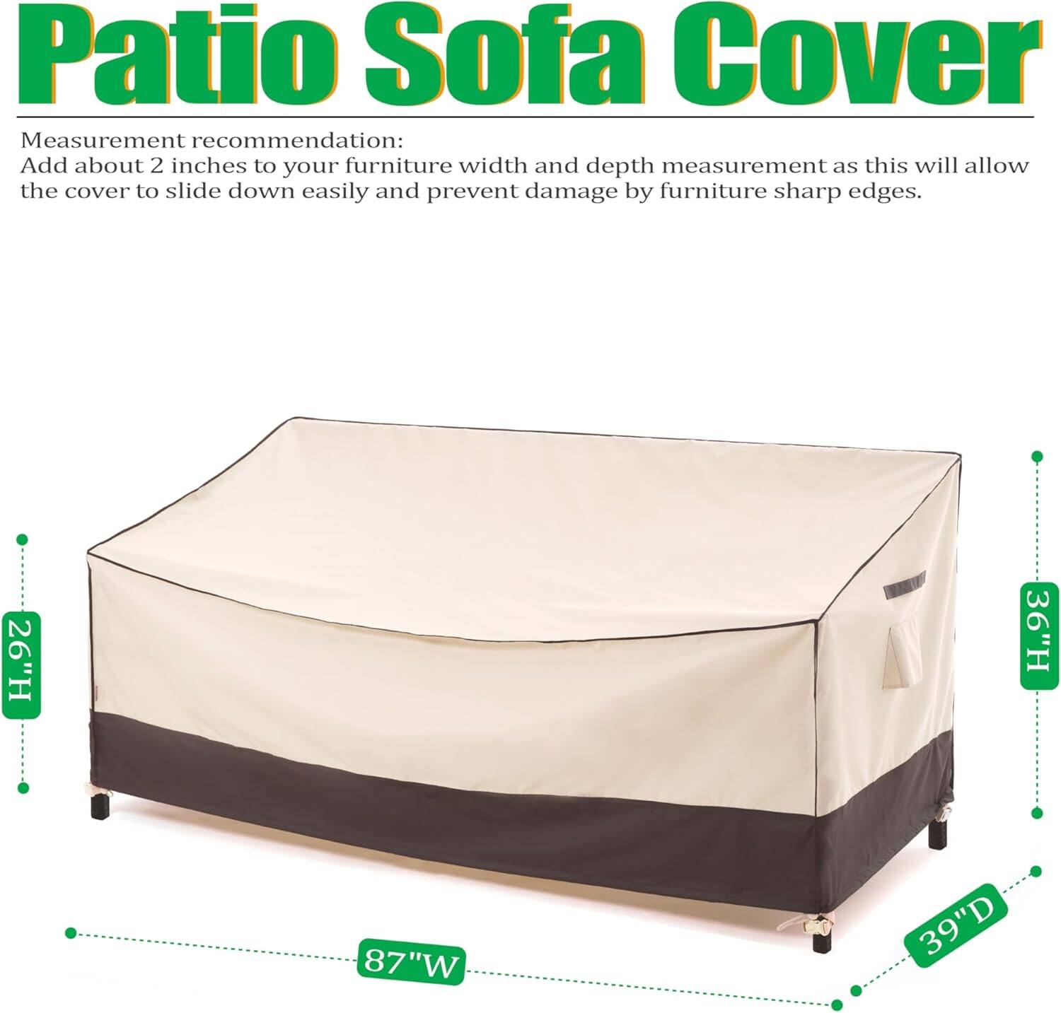 Patio Sofa Cover

Measurement recommendation: Add about 2 inches to your furniture width and depth measurement as this will allow the cover to slide down easily and prevent damage by furniture sharp edges.

26"H 36"H 87"W 39"D