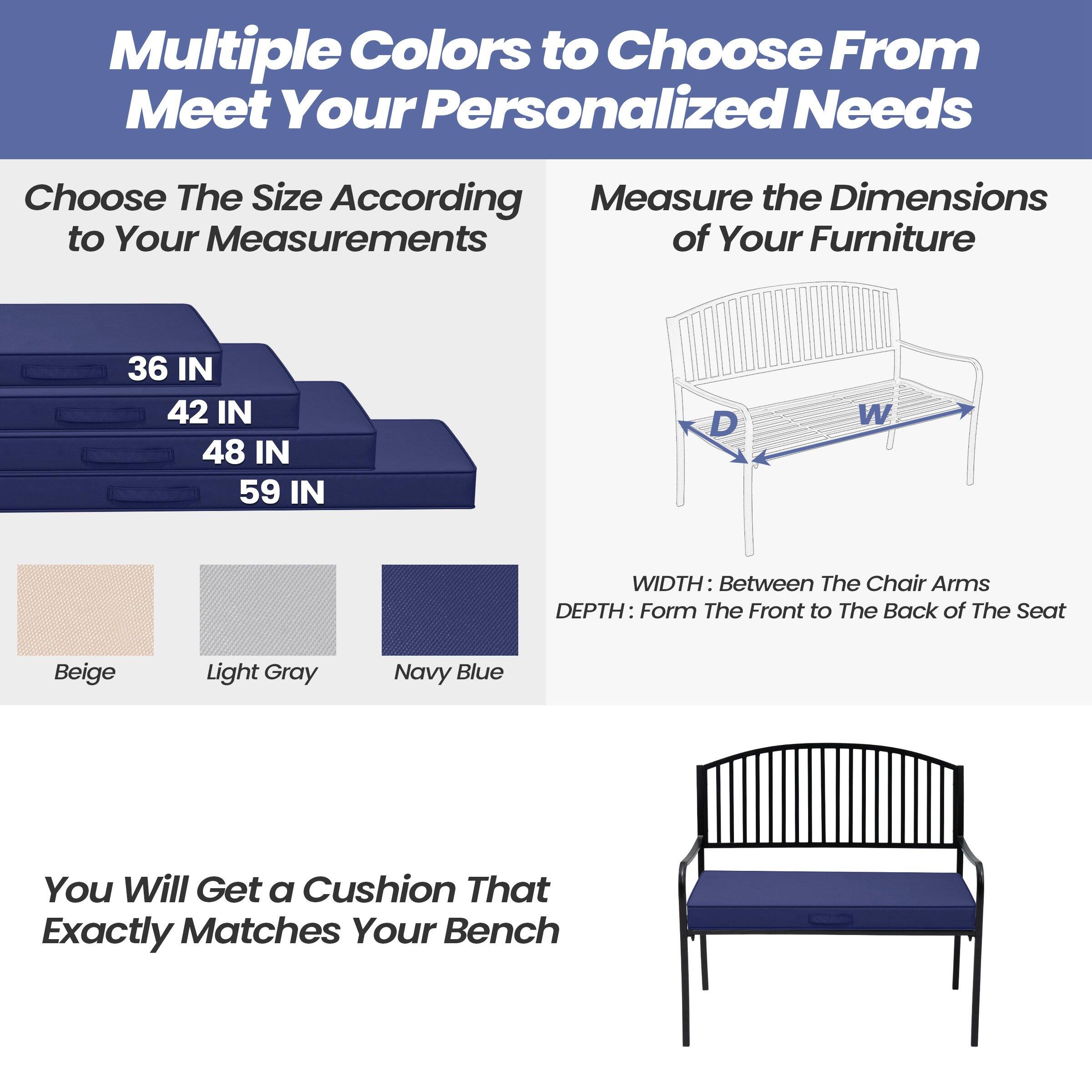 Multiple Colors to Choose From  
Meet Your Personalized Needs

Choose The Size According to Your Measurements  
36 IN  
42 IN  
48 IN  
59 IN

Measure the Dimensions of Your Furniture  
WIDTH: Between The Chair Arms  
DEPTH: Form The Front to The Back of The Seat

Beige  
Light Gray  
Navy Blue

You Will Get a Cushion That Exactly Matches Your Bench