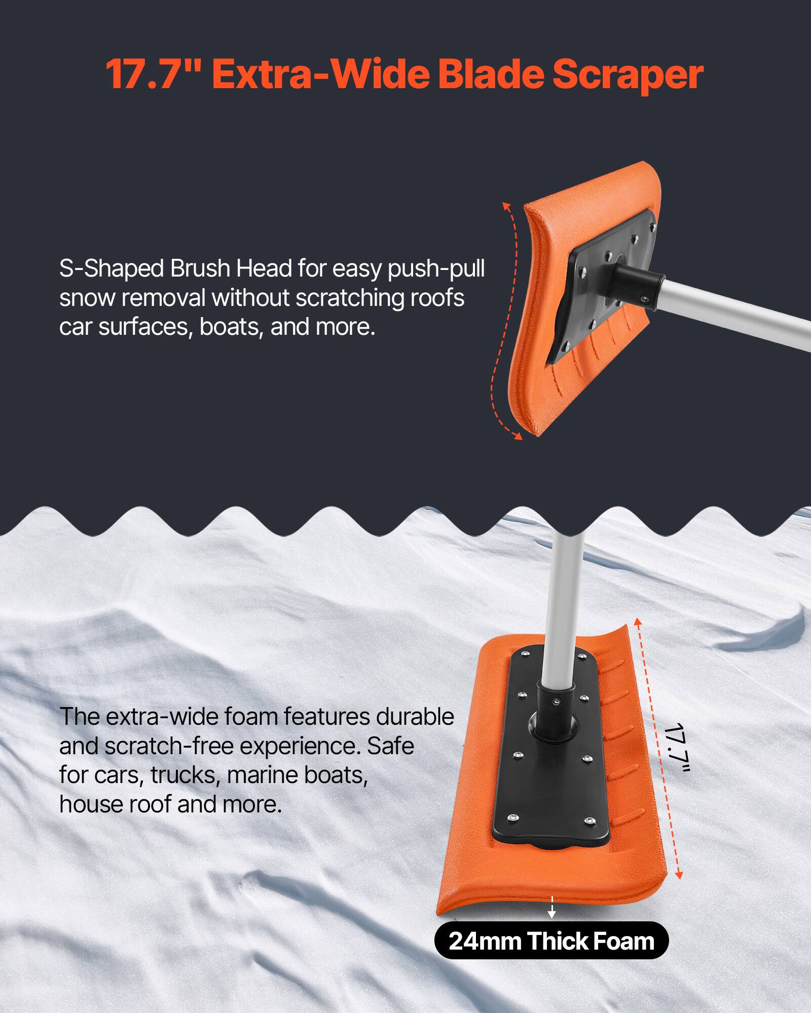 17.7" Extra-Wide Blade Scraper

S-Shaped Brush Head for easy push-pull snow removal without scratching roofs, car surfaces, boats, and more.

The extra-wide foam features durable and scratch-free experience. Safe for cars, trucks, marine boats, house roof and more.

24mm Thick Foam