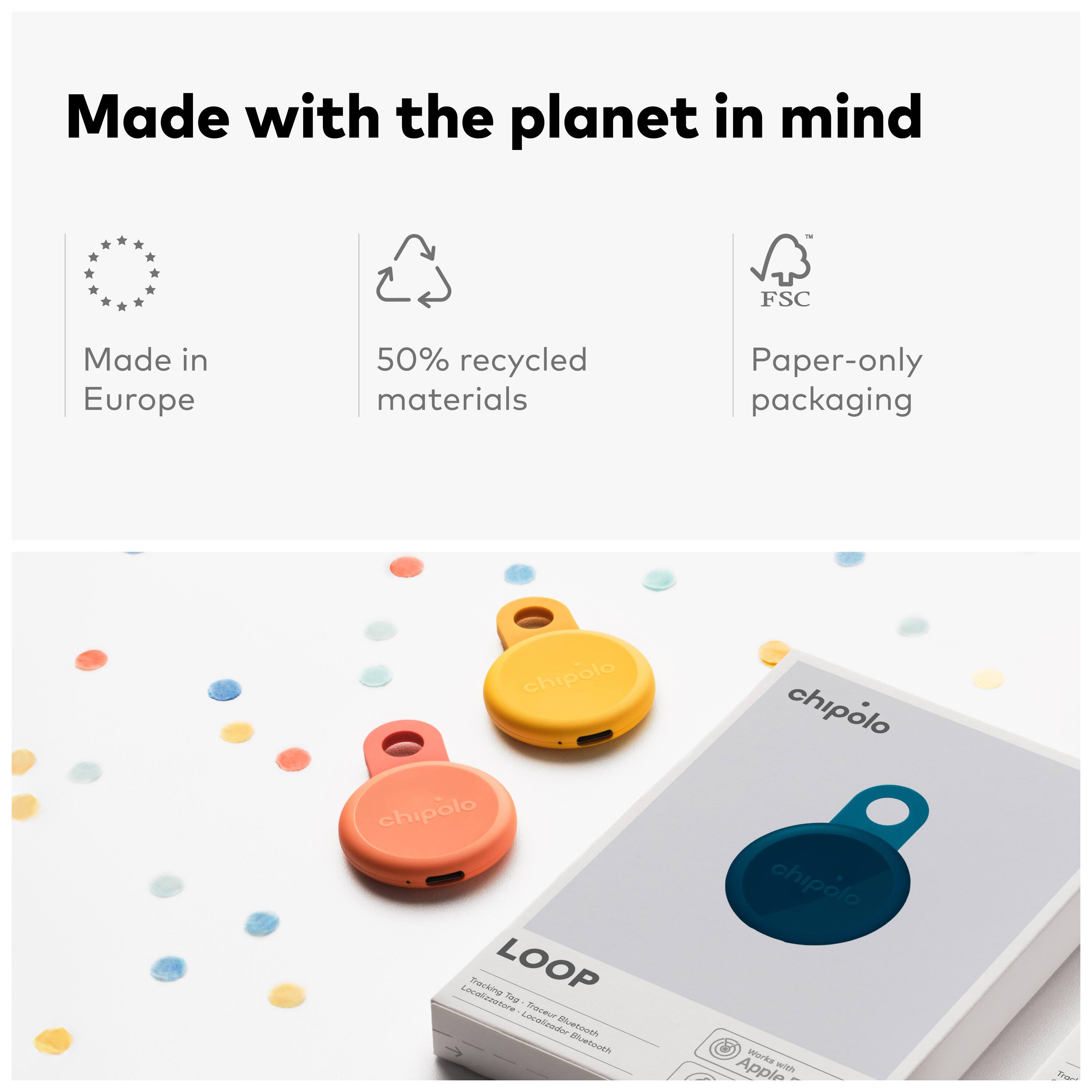 Made with the planet in mind  
FSC  
Made in Europe  
50% recycled materials  
Paper-only packaging  

chipolo  
chipolo  
LOOP  
Track your belongings  
Locate and find your lost items  
ELAALMA  
chipolo  
chipolo  
morka  
Apple eith
