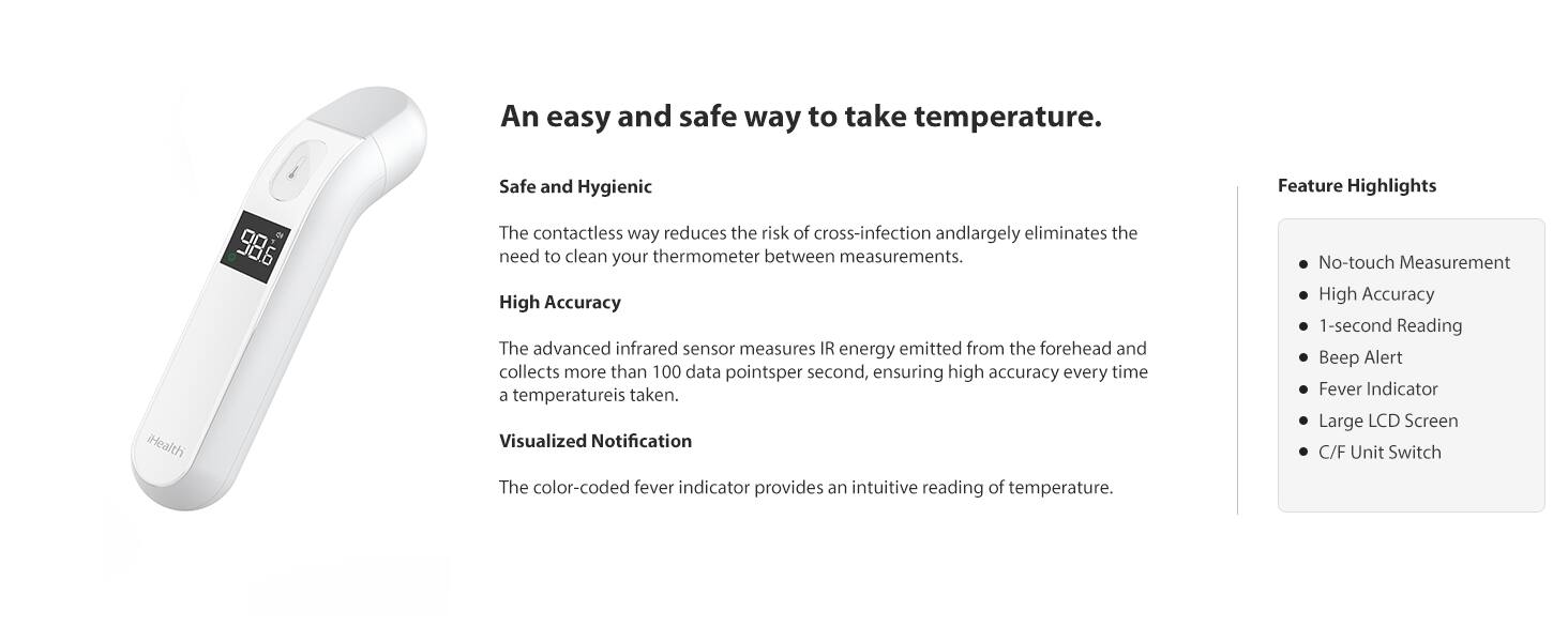 An easy and safe way to take temperature.

Safe and Hygienic  
The contactless way reduces the risk of cross-infection and largely eliminates the need to clean your thermometer between measurements.

High Accuracy  
The advanced infrared sensor measures IR energy emitted from the forehead and collects more than 100 data points per second, ensuring high accuracy every time a temperature is taken.

Visualized Notification  
The color-coded fever indicator provides an intuitive reading of temperature.

Feature Highlights  
- No-touch Measurement  
- High Accuracy  
- 1-second Reading  
- Beep Alert  
- Fever Indicator  
- Large LCD Screen  
- C/F Unit Switch