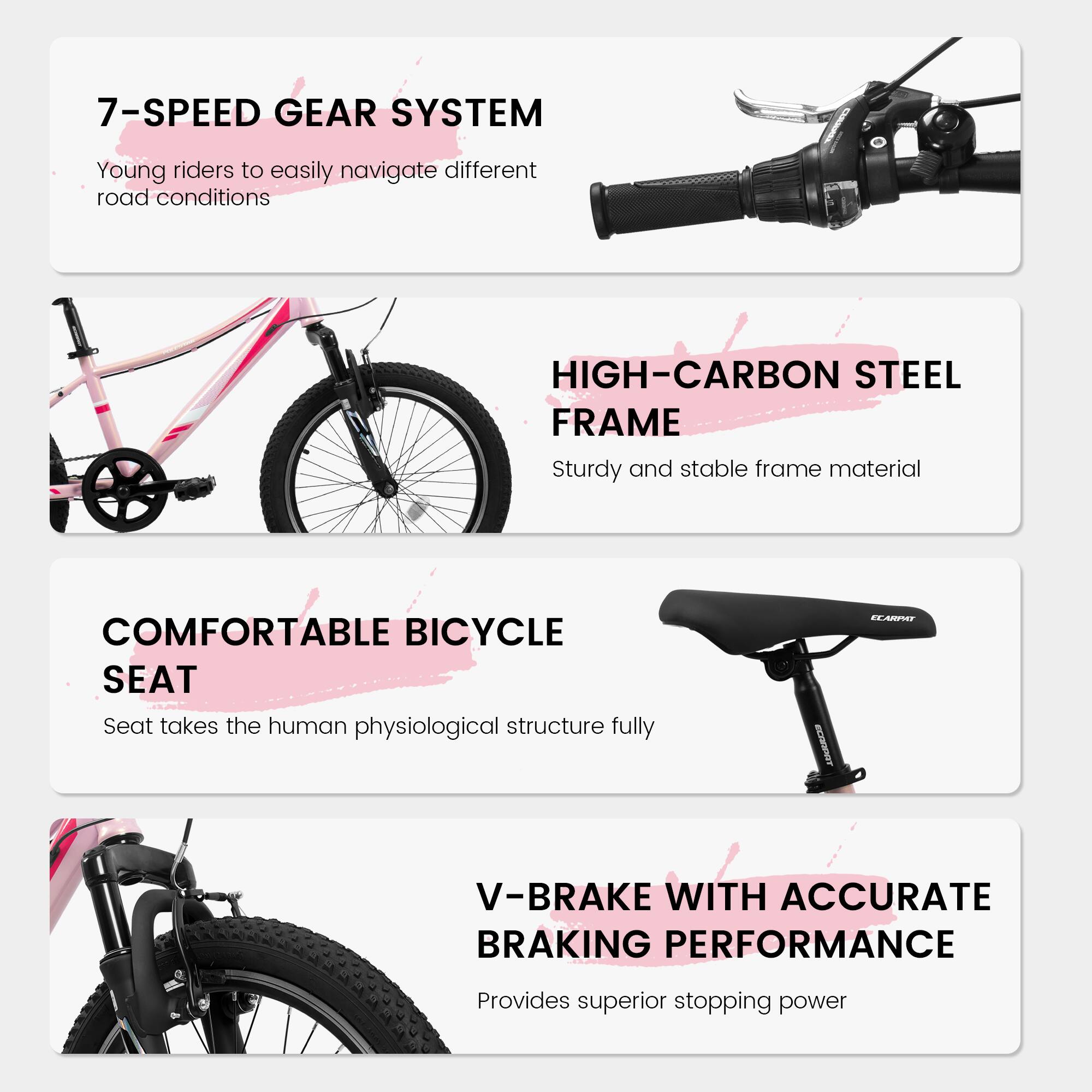 7-SPEED GEAR SYSTEM  
Young riders to easily navigate different road conditions  

HIGH-CARBON STEEL FRAME  
Sturdy and stable frame material  

COMFORTABLE BICYCLE SEAT  
Seat takes the human physiological structure fully  

V-BRAKE WITH ACCURATE BRAKING PERFORMANCE  
Provides superior stopping power