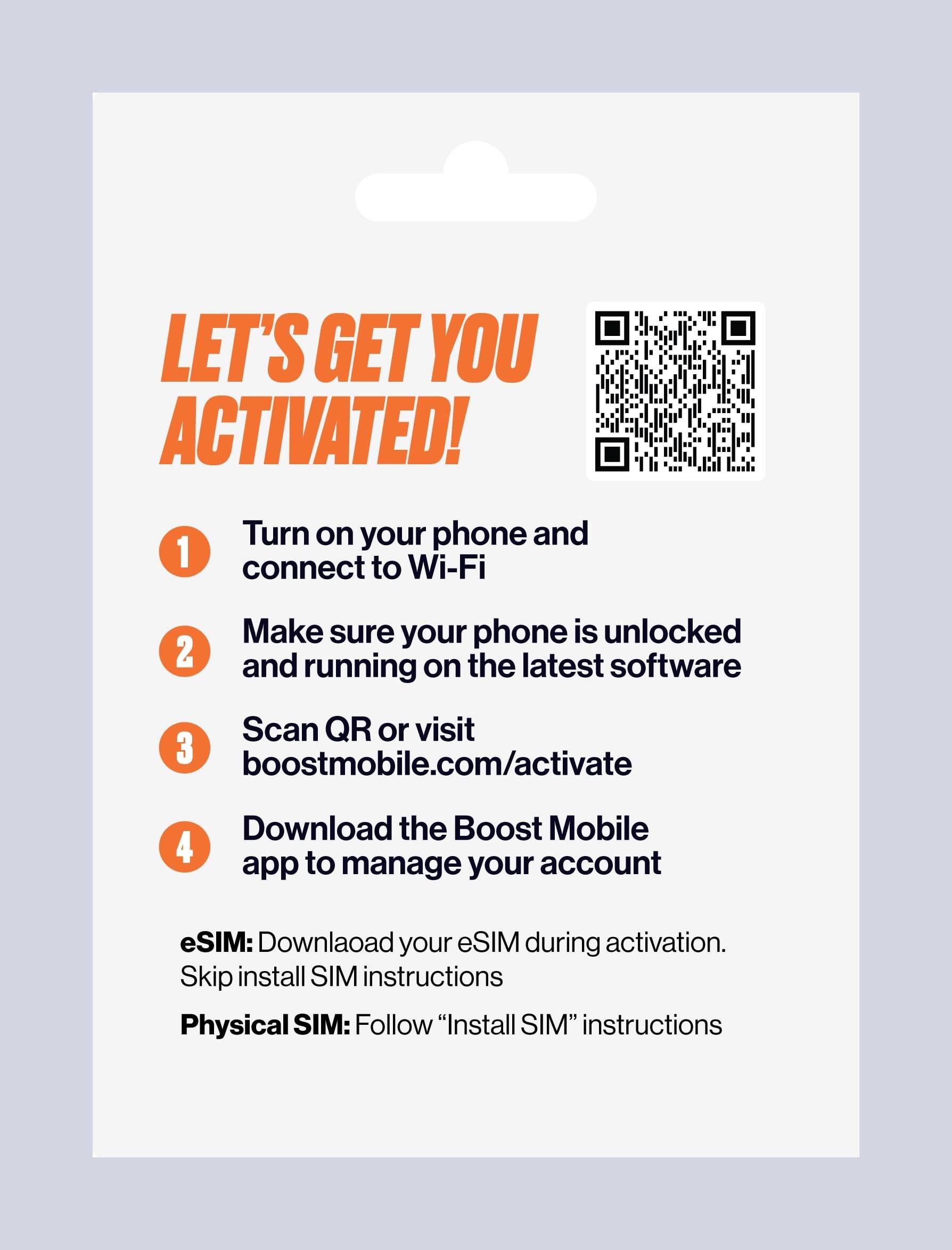 LET'S GET YOU ACTIVATED!

1. Turn on your phone and connect to Wi-Fi
2. Make sure your phone is unlocked and running on the latest software
3. Scan QR or visit boostmobile.com/activate
4. Download the Boost Mobile app to manage your account

eSIM: Download your eSIM during activation. Skip install SIM instructions

Physical SIM: Follow "Install SIM" instructions