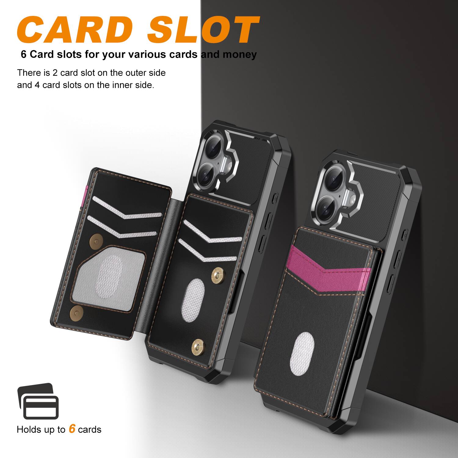 CARD SLOT

6 Card slots for your various cards and money

There is 2 card slot on the outer side and 4 card slots on the inner side.

Holds up to 6 cards