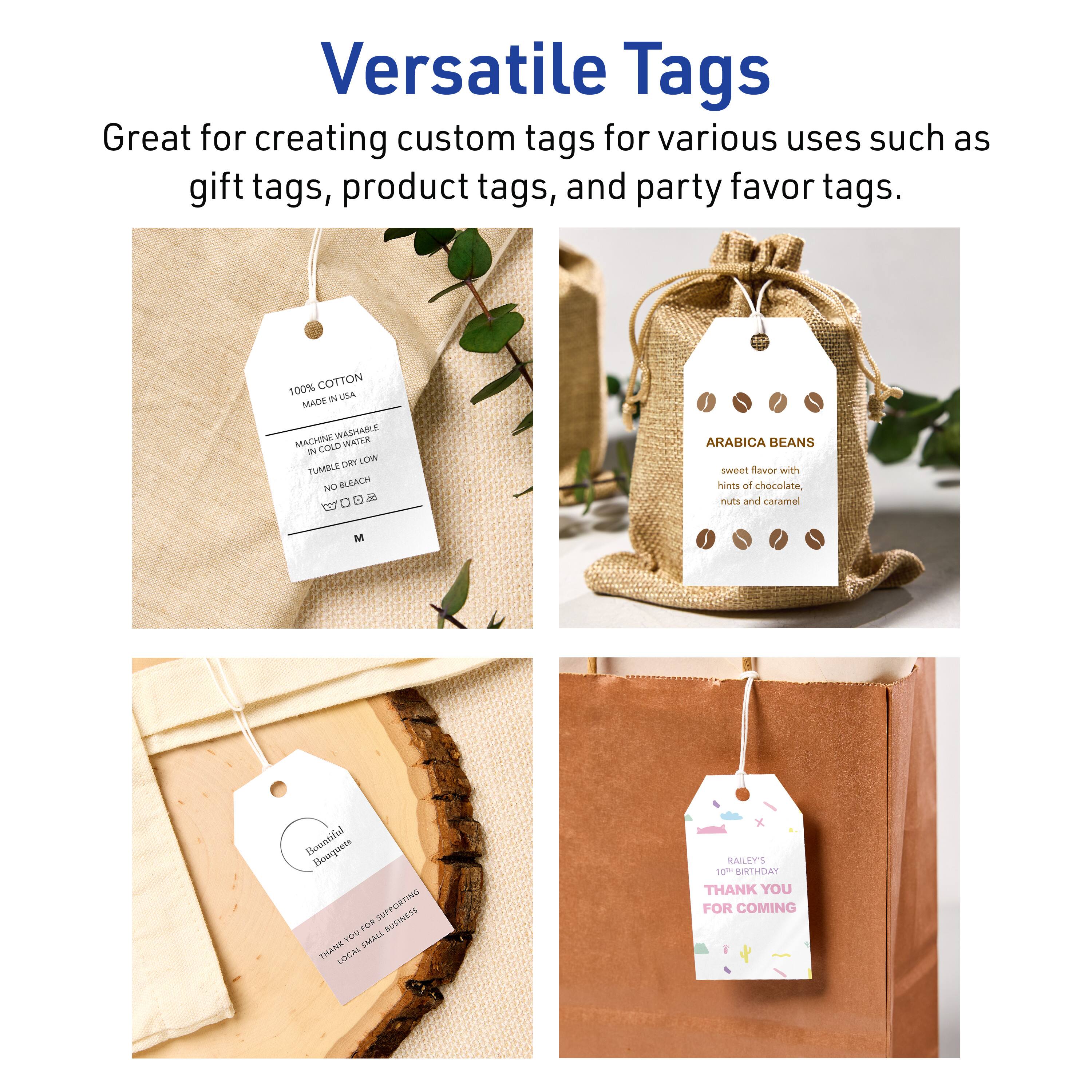 Versatile Tags

Great for creating custom tags for various uses such as gift tags, product tags, and party favor tags.

100% COTTON  
MADE IN USA  
MACHINE WASHABLE  
IN COLD WATER  
TUMBLE DRY LOW  
NO BLEACH  
100% COTTON  

ARABICA BEANS  
sweet flavor with hints of chocolate, nuts and caramel  

Beautiful Bouquets  
THANK YOU FOR SUPPORTING LOCAL SMALL BUSINESS  

RAILEY'S  
10TH BIRTHDAY  
THANK YOU FOR COMING