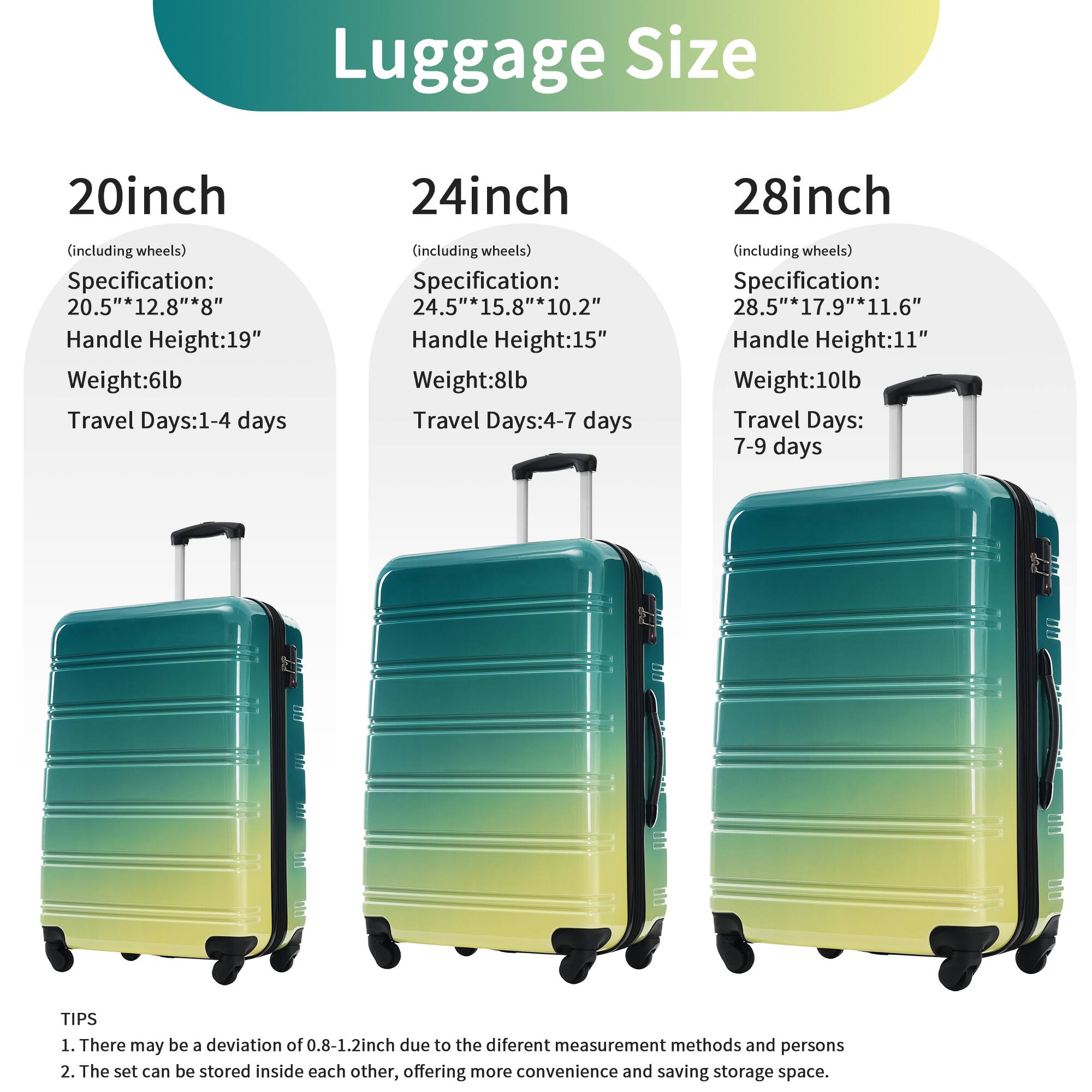 Luggage Size

20inch (including wheels)
- Specification: 20.5" x 12.8" x 8"
- Handle Height: 19"
- Weight: 6lb
- Travel Days: 1-4 days

24inch (including wheels)
- Specification: 24.5" x 15.8" x 10.2"
- Handle Height: 15"
- Weight: 8lb
- Travel Days: 4-7 days

28inch (including wheels)
- Specification: 28.5" x 17.9" x 11.6"
- Handle Height: 11"
- Weight: 10lb
- Travel Days: 7-9 days

TIPS
1. There may be a deviation of 0.8-1.2inch due to the different measurement methods and persons
2. The set can be stored inside each other, offering more convenience and saving storage space.
