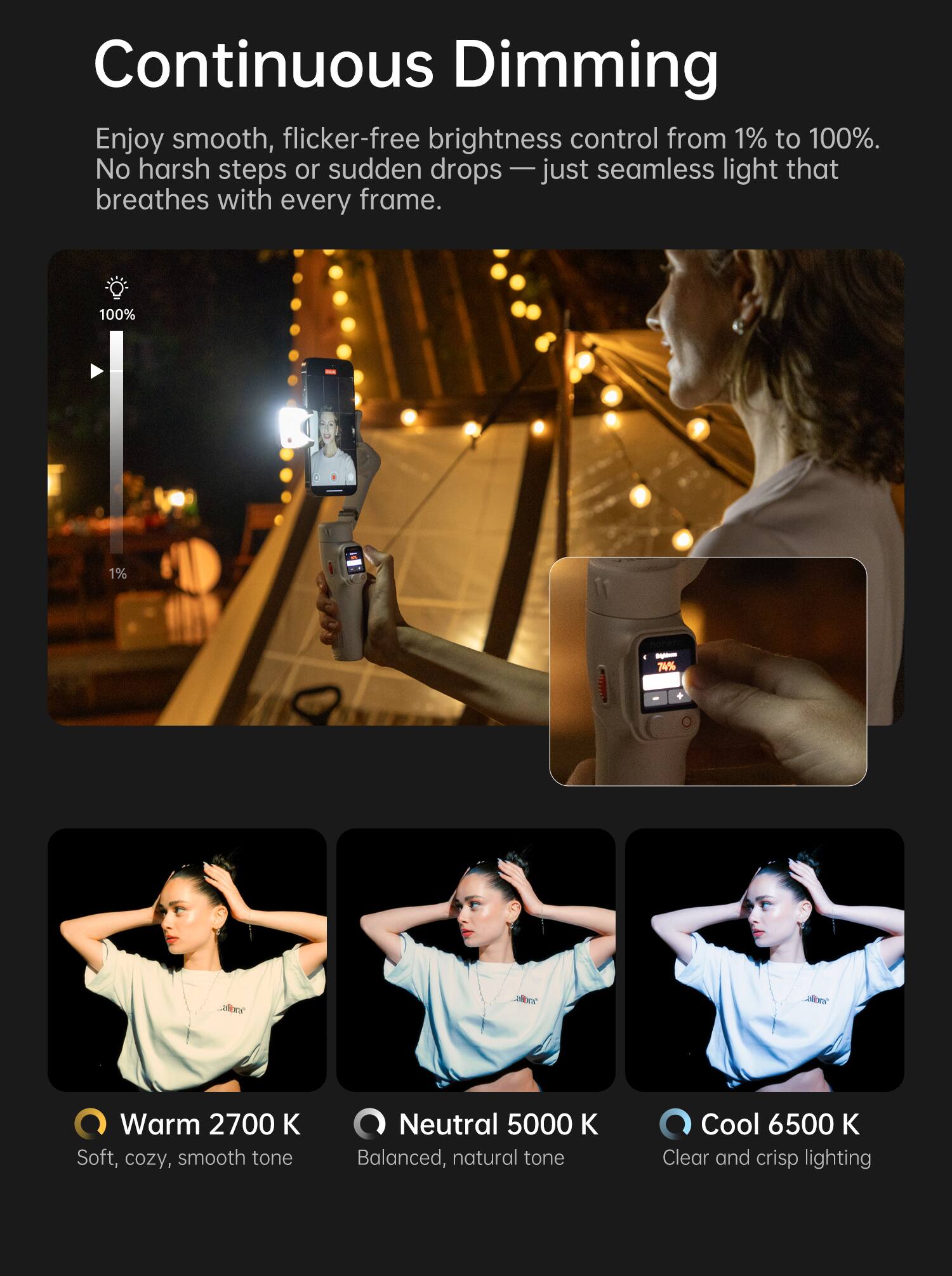 Continuous Dimming

Enjoy smooth, flicker-free brightness control from 1% to 100%. No harsh steps or sudden drops — just seamless light that breathes with every frame.

Warm 2700 K  
Soft, cozy, smooth tone

Neutral 5000 K  
Balanced, natural tone

Cool 6500 K  
Clear and crisp lighting