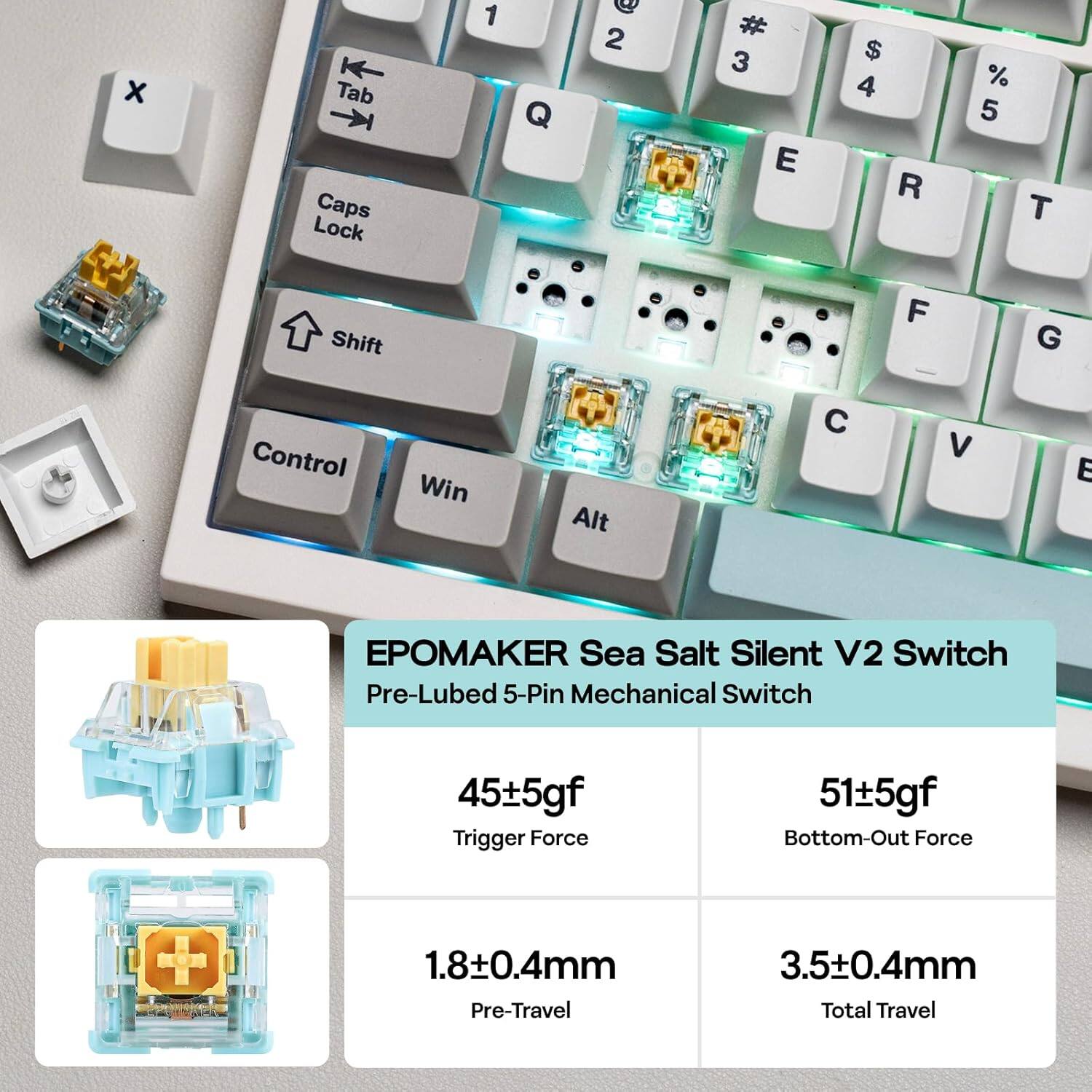 x Tab Caps Lock 1 Q 2 3 E $ 4 R % 5 T Shift F G Control Win Alt

EPOMAKE Sea Salt Silent V2 Switch Pre-Lubed 5-Pin Mechanical Switch

45±5gf Trigger Force  
51±5gf Bottom-Out Force  
1.8±0.4mm Pre-Travel  
3.5±0.4mm Total Travel