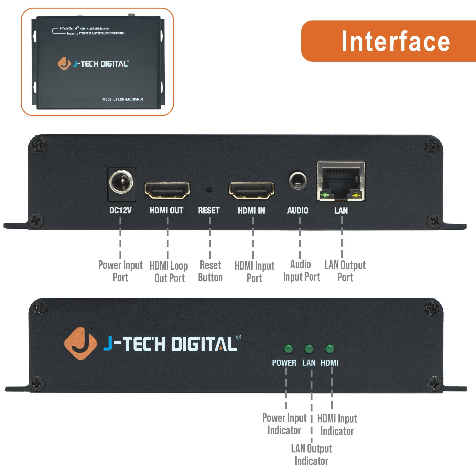 - J-TECH DIGITAL Interface Model: JTECH-ENCHSND01

- DC12V
- HDMI OUT
- RESET
- HDMI IN
- AUDIO
- LAN

- Power Input Port
- HDMI Loop Out Port
- Reset Button
- HDMI Input Port
- Audio Input Port
- LAN Output Port

- POWER
- LAN
- HDMI

- Power Input Indicator
- HDMI Input Indicator
- LAN Output Indicator