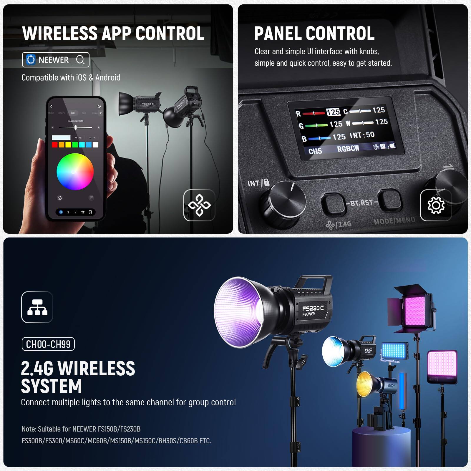 **WIRELESS APP CONTROL**  
NEEWER  
Compatible with iOS & Android  

**PANEL CONTROL**  
Clear and simple UI interface with knobs, simple and quick control, easy to get started.  

**2.4G WIRELESS SYSTEM**  
Connect multiple lights to the same channel for group control  
Note: Suitable for NEEWER FS150B/FS230B FS300B/FS300/MS60C/MC60B/MS1508/MS150C/BH30S/CB60B ETC.  

**CH00-CH99**  
2.4G WIRELESS SYSTEM  
Connect multiple lights to the same channel for group control  
Note: Suitable for NEEWER FS150B/FS230B FS300B/FS300/MS60C/MC60B/MS1508/MS150C/BH30S/CB60B ETC.