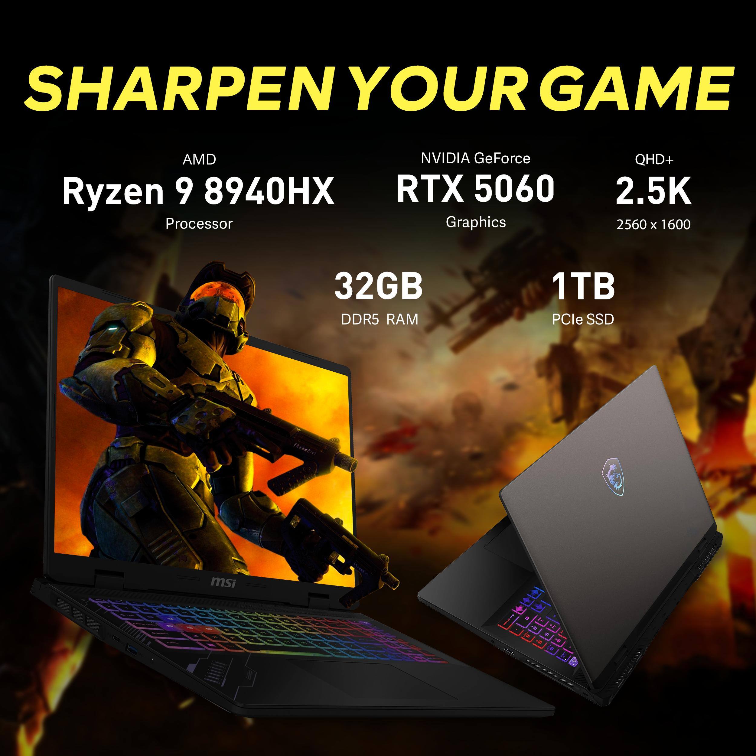 SHARPEN YOUR GAME

AMD Ryzen 9 8940HX Processor

NVIDIA GeForce RTX 5060 Graphics

QHD+ 2.5K 2560 x 1600

32GB DDR5 RAM

1TB PCIe SSD

msi