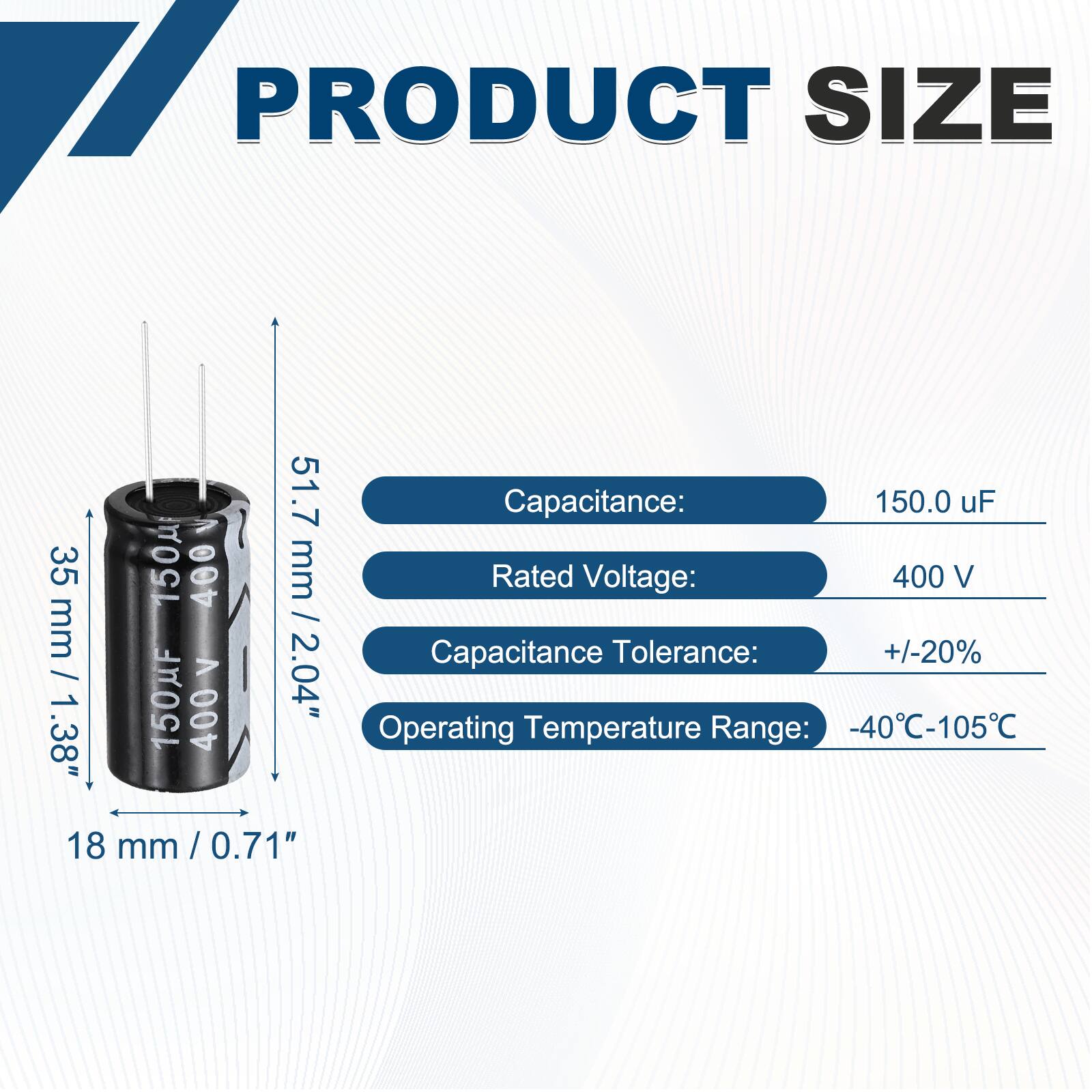 PRODUCT SIZE

Capacitance: 150.0 uF

Rated Voltage: 400 V

Capacitance Tolerance: +/-20%

Operating Temperature Range: -40°C-105°C

Dimensions:
- Height: 51.7 mm / 2.04"
- Diameter: 35 mm / 1.38"
- Bottom Diameter: 18 mm / 0.71"