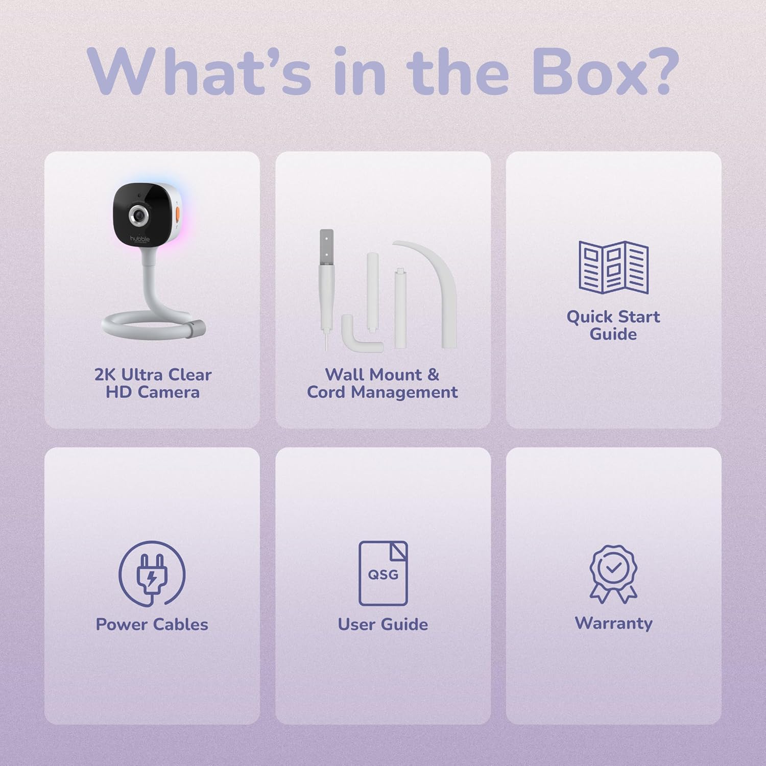 What's in the Box?  
Quick Start Guide  
2K Ultra Clear HD Camera  
Wall Mount & Cord Management  
Power Cables  
User Guide  
Warranty