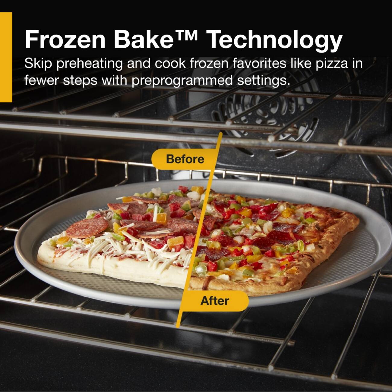 Frozen Bake™ Technology  
Skip preheating and cook frozen favorites like pizza in fewer steps with preprogrammed settings.  
Before  
After