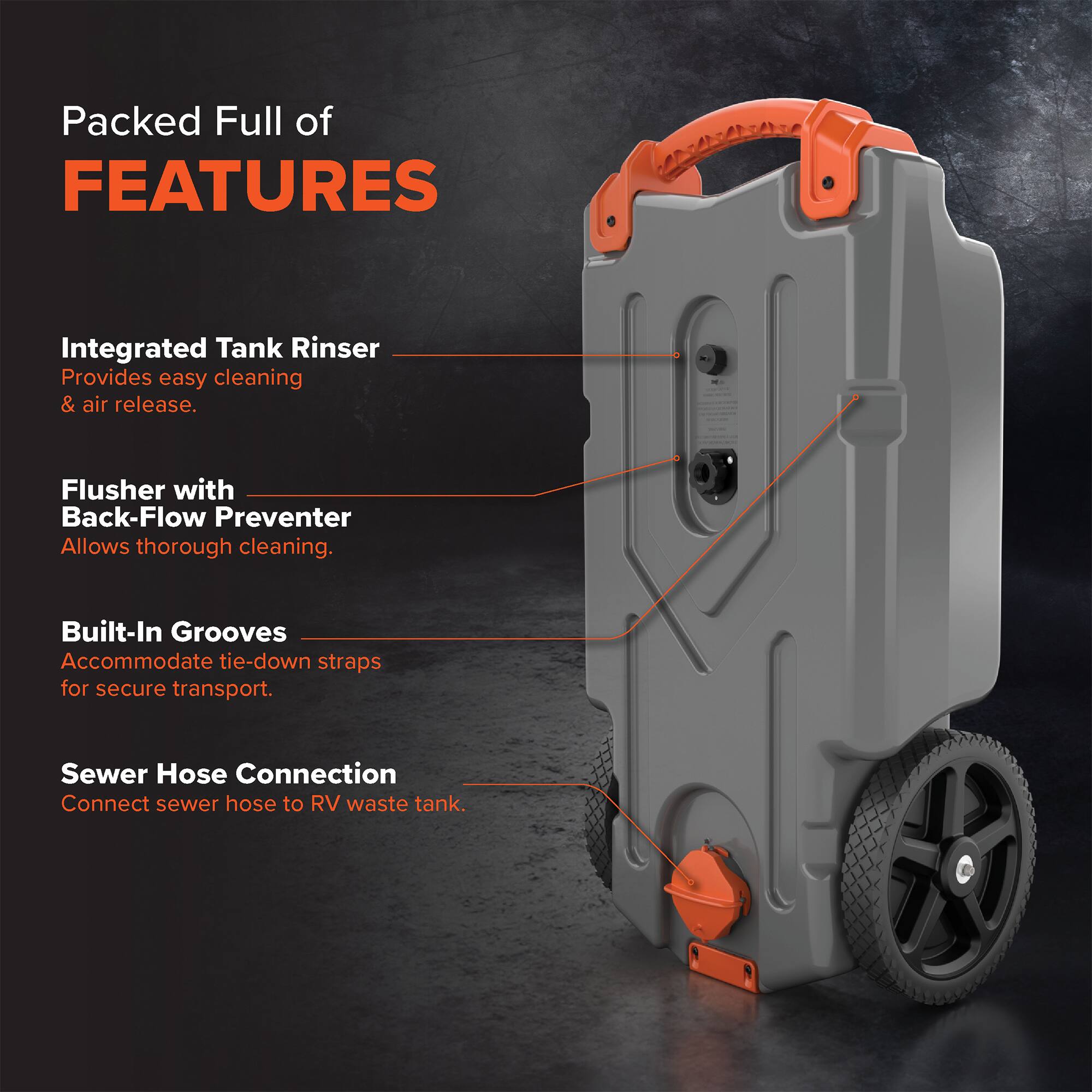 Packed Full of FEATURES

Integrated Tank Rinser
Provides easy cleaning & air release.

Flusher with Back-Flow Preventer
Allows thorough cleaning.

Built-In Grooves
Accommodate tie-down straps for secure transport.

Sewer Hose Connection
Connect sewer hose to RV waste tank.