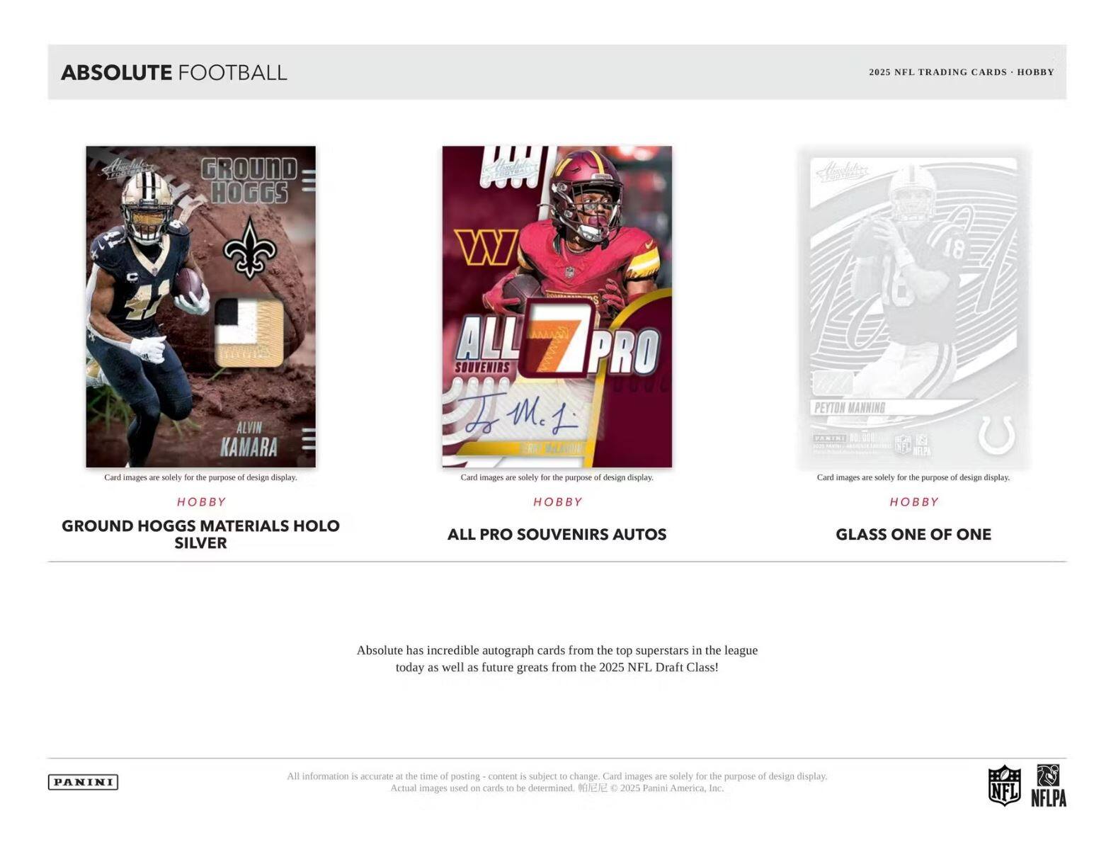 **ABSOLUTE FOOTBALL**

**2025 NFL TRADING CARDS • HOBBY**

---

**GROUND HOGGS**

- **ALVIN KAMARA**
- **HOBBY**
- **GROUND HOGGS MATERIALS HOLO SILVER**

---

**ALL PRO SOUVENIRS**

- **ALL PRO SOUVENIRS AUTOS**
- **HOBBY**

---

**GLASS ONE OF ONE**

- **PEYTON MANNING**
- **HOBBY**

---

**Absolute has incredible autograph cards from the top superstars in the league today as well as future greats from the 2025 NFL Draft Class!**

---

**Card images are solely for the purpose of design display.**

**All information is accurate at the time of posting - content is subject to change. Card images are solely for the purpose of design display. Actual images used on cards to be determined. © 2025 Panini America, Inc.**

---

**PANINI**

**NFL NFLPA**