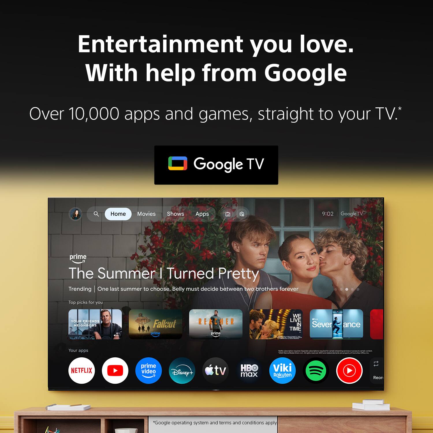 Entertainment you love. With help from Google

Over 10,000 apps and games, straight to your TV.*

Google TV

Home Movies Shows Apps

9:02 GoogleTV

prime The Summer | Turned Pretty Trending One last summer to choose, Belly must decide between two brothers forever

Top picks for you

YOUR FRIENDS NEIGHBORS
Fallout prime
REACHER
WE LIVE IN TIME
En Sever ance

Your apps

NETFLIX
prime video
Disney+
tv
HBO max
Viki Rakuten
Reon

*Google operating system and terms and conditions apply