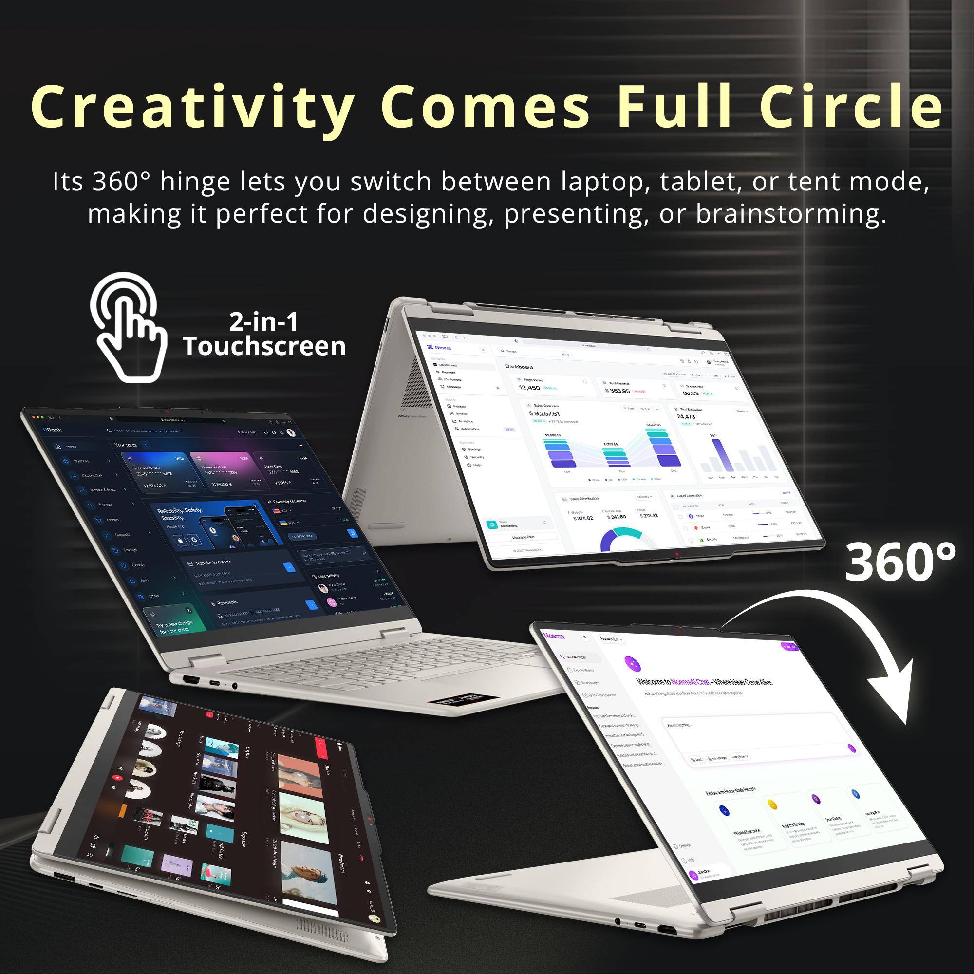 Creativity Comes Full Circle  
Its 360° hinge lets you switch between laptop, tablet, or tent mode, making it perfect for designing, presenting, or brainstorming.  
2-in-1 Touchscreen  

Cashbooks  
Teplions 12,850  
3-382-65  

59,257.51  
START  
Mork  

THE  
42%  

sast  
VIDEO  
vinus  
feicolity Schets Sublity 0 incocrated Poynets  
Commin  
SupplePar  

- your JUNCI  
was  

360  
Welcome  
-When ideas Come Alline  
Speckbe-balless - Nindakin  
WORL