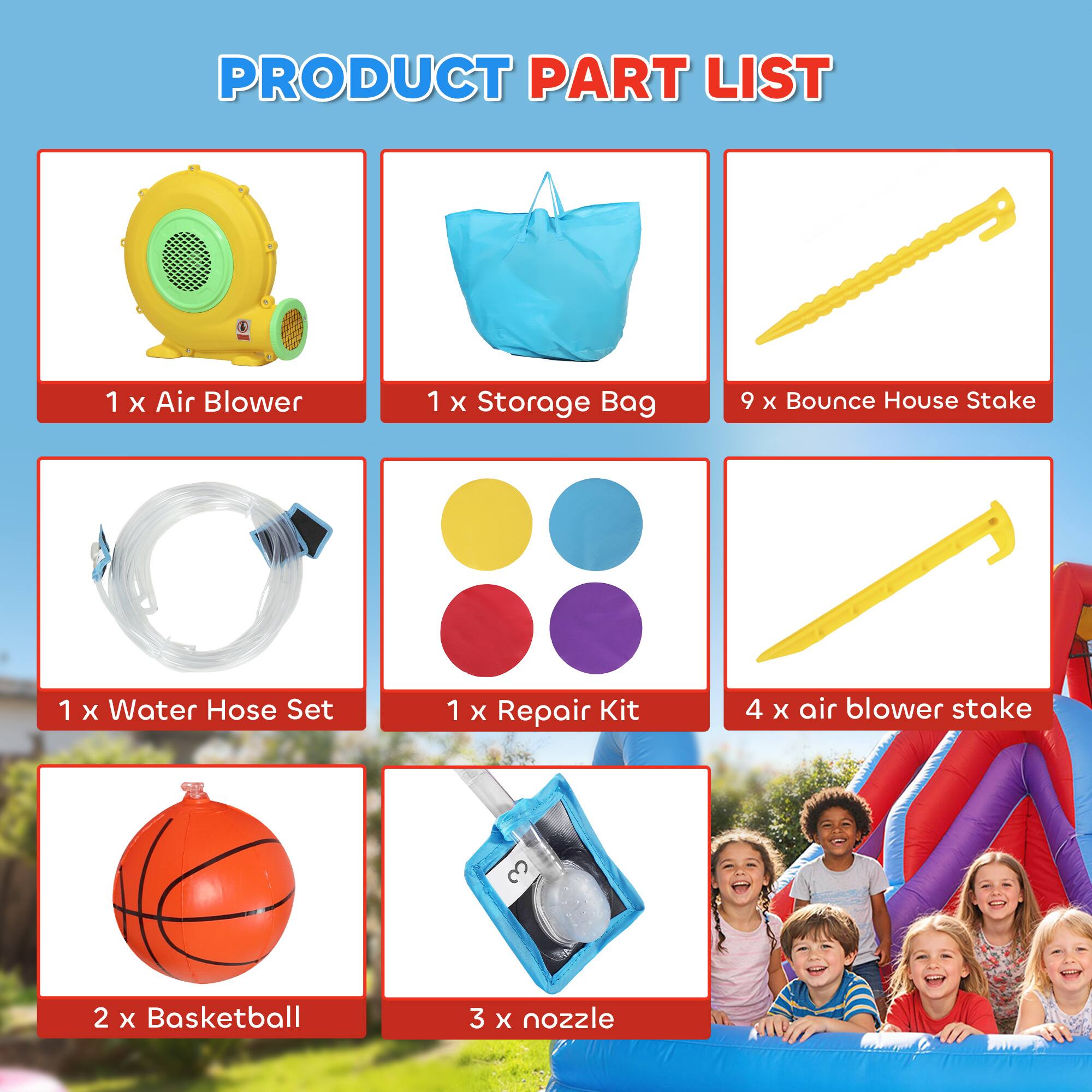 PRODUCT PART LIST

1 x Air Blower  
1 x Storage Bag  
9 x Bounce House Stake  
1 x Water Hose Set  
1 x Repair Kit  
4 x Air Blower Stake  
2 x Basketball  
3 x Nozzle