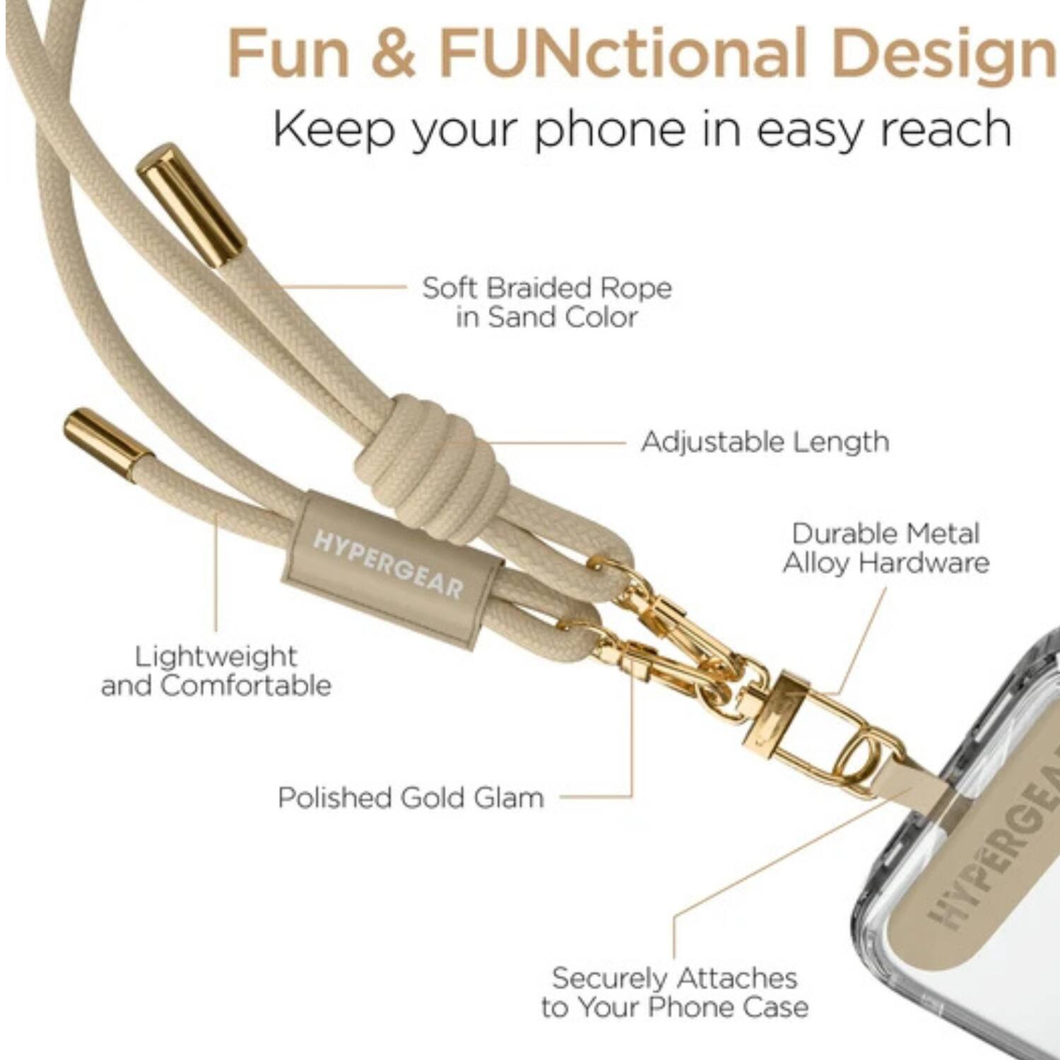 Fun & Functional Design  
Keep your phone in easy reach  

- Soft Braided Rope in Sand Color  
- Adjustable Length  
- Lightweight and Comfortable  
- Durable Metal Alloy Hardware  
- Polished Gold Glam  
- Securely Attaches to Your Phone Case
