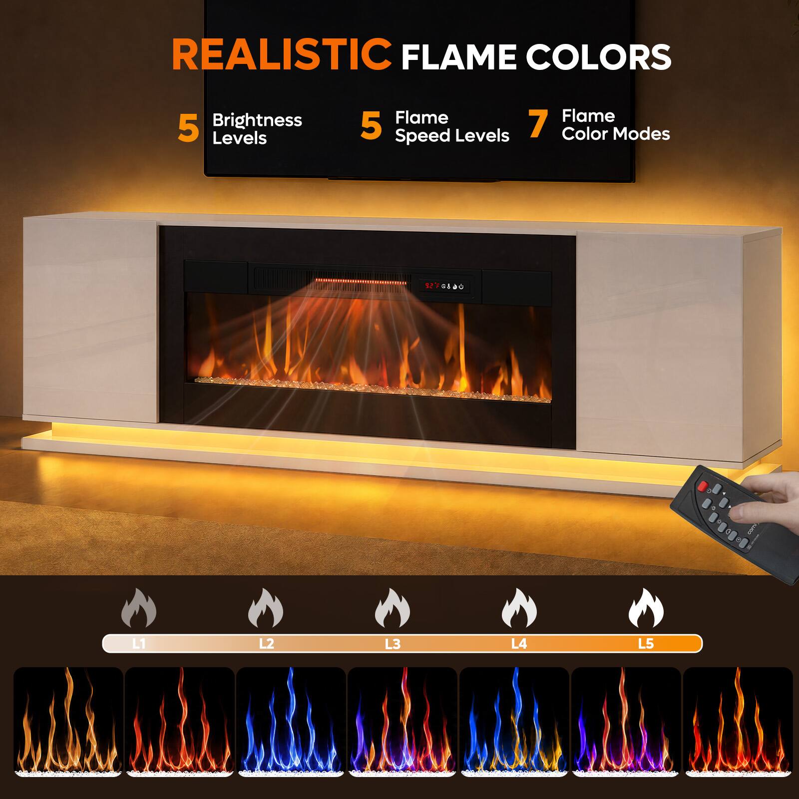 REALISTIC FLAME COLORS

5 Brightness Levels
5 Flame Speed Levels
7 Flame Color Modes

L1 L2 L3 L4 L5